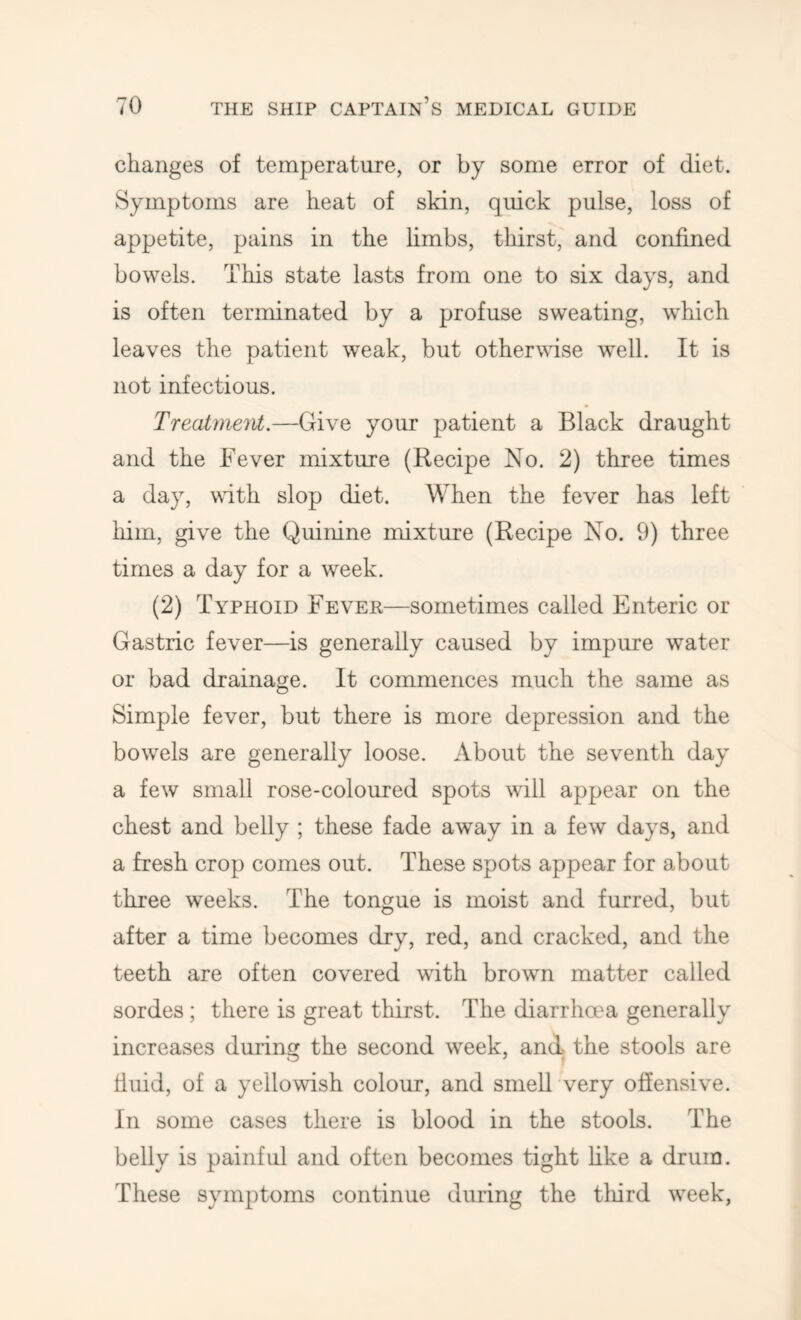 changes of temperature, or by some error of diet. Symptoms are heat of skin, quick pulse, loss of appetite, pains in the limbs, thirst, and confined bowels. This state lasts from one to six days, and is often terminated by a profuse sweating, which leaves the patient weak, but otherwise well. It is not infectious. Treatmeiit.—Give your patient a Black draught and the Fever mixture (Recipe No. 2) three times a day, wdth slop diet. When the fever has left him, give the Quinine mixture (Recipe No. 9) three times a day for a week. (2) Typhoid Fever—sometimes called Enteric or Gastric fever—is generally caused by impure water or bad drainage. It commences much the same as Simple fever, but there is more depression and the bowels are generally loose. About the seventh day a few small rose-coloured spots wall appear on the chest and belly ; these fade away in a few days, and a fresh crop comes out. These spots appear for about three weeks. The tongue is moist and furred, but after a time becomes dry, red, and cracked, and the teeth are often covered with brown matter called sordes; there is great thirst. The diarrhma generally increases during the second week, and the stools are fluid, of a yellowish colour, and smell very offensive. In some cases there is blood in the stools. The belly is painful and often becomes tight hke a drum. These symptoms continue during the tliird week.