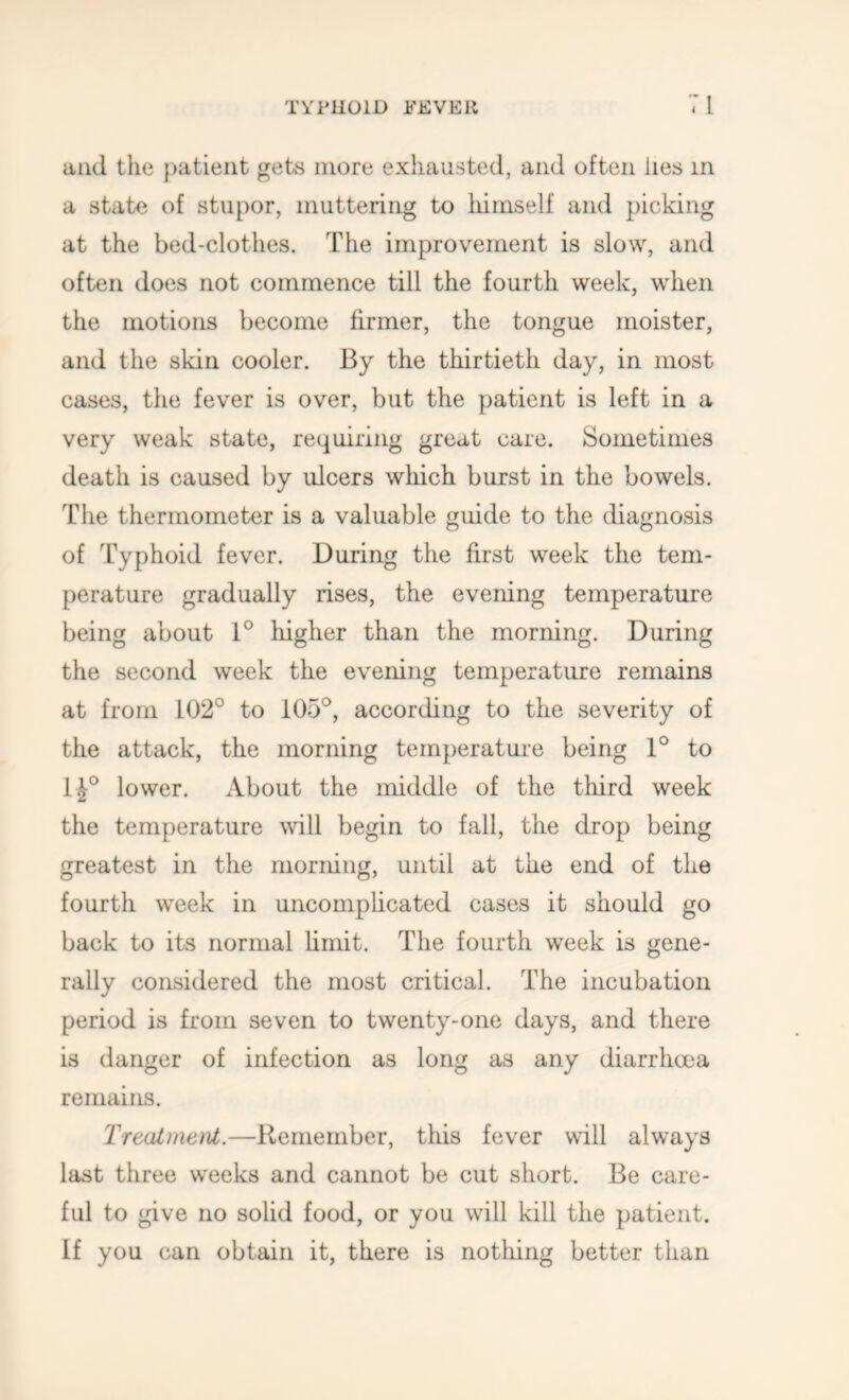 and the patient gets more exhausted, and often lies in a state of stupor, muttering to himself and picking at the bed-clothes. The improvement is slow, and often does not commence till the fourth week, when the motions become firmer, the tongue moister, and the skin cooler. By the thirtieth day, in most cases, the fever is over, but the patient is left in a very weak state, requiring great care. Sometimes death is caused by ulcers which burst in the bowels. The thermometer is a valuable guide to the diagnosis of Typhoid fever. During the first week the tem- perature gradually rises, the evening temperature being about 1° liigher than the morning. During the second week the evening temperature remains at from 102° to 105°, according to the severity of the attack, the morning temperature being 1° to 1^° lower. About the middle of the third week the temperature will begin to fall, the drop being greatest in the morning, until at the end of the fourth week in uncomphcated cases it should go back to its normal limit. The fourth week is gene- rally considered the most critical. The incubation period is from seven to twenty-one days, and there is danger of infection as long as any diarrhoea remains. Treat)aetit.—Remember, this fever will always last three weeks and cannot be cut short. Be care- ful to give no solid food, or you will kill the patient. If you can obtain it, there is notliing better than