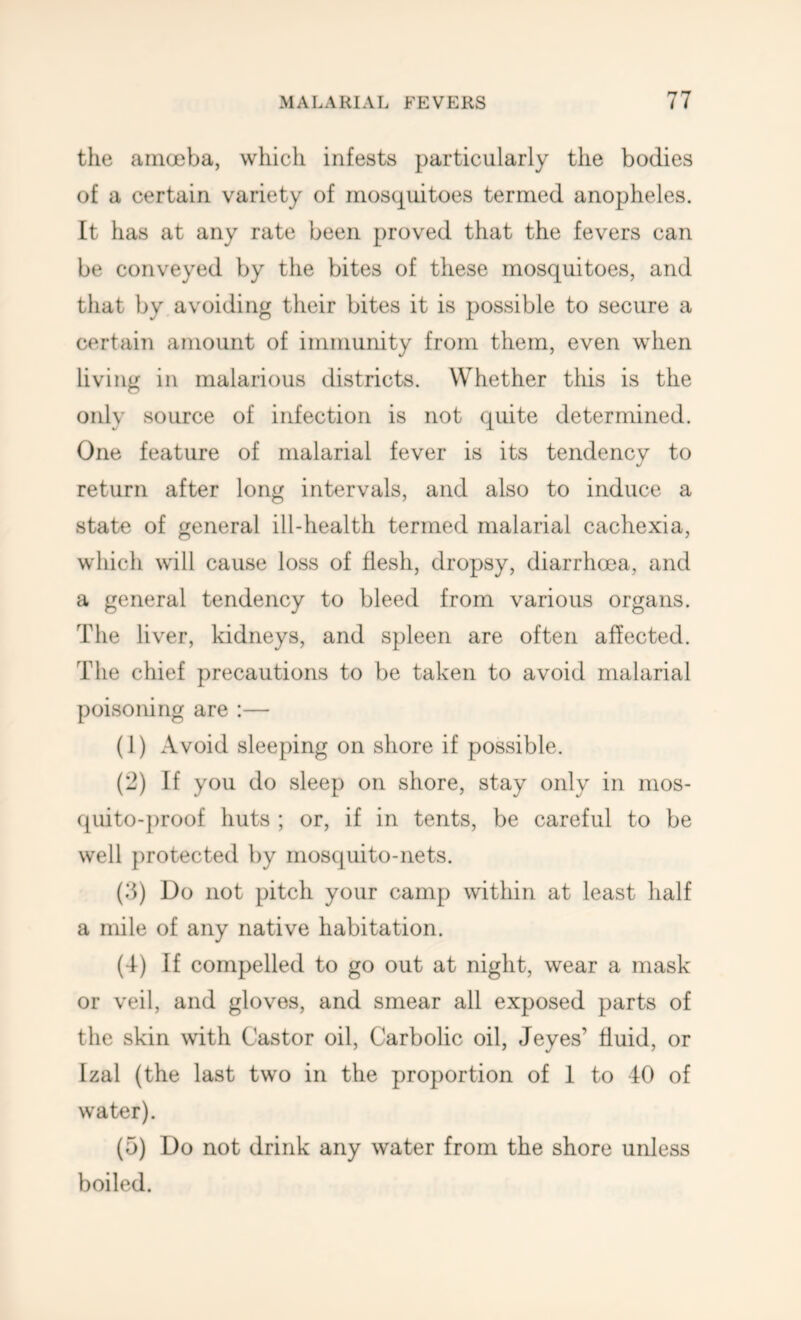 the amoeba, which infests particularly the bodies of a certain variety of mosquitoes termed anopheles. It has at any rate been proved that the fevers can be conveyed by the bites of these mosquitoes, and that by avoiding their bites it is possible to secure a certain amount of immunity from them, even when living in malarious districts. Whether this is the only source of infection is not quite determined. One feature of malarial fever is its tendency to return after long intervals, and also to induce a state of general ill-health termed malarial cachexia, which will cause loss of flesh, dropsy, diarrhoea, and a general tendency to bleed from various organs. The liver, kidneys, and spleen are often affected. The chief precautions to be taken to avoid malarial poisoning are ;— (1) Avoid sleeping on shore if possible. (2) If you do sleep on shore, stay only in mos- quito-proof huts ; or, if in tents, be careful to be well protected by mosquito-nets. (b) Do not pitch your camp within at least half a mile of any native habitation. (4) If compelled to go out at night, wear a mask or veil, and gloves, and smear all exposed parts of the skin with Castor oil. Carbolic oil, Jeyes’ fluid, or Izal (the last two in the proportion of 1 to 40 of water). (5) Do not drink any water from the shore unless boiled.