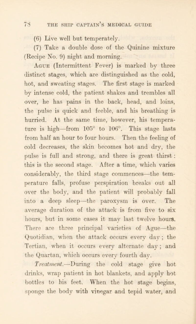 (6) Live well but temperately. (7) Take a double dose of the Quinine mixture (Recipe No. 9) night and morning. Ague (Intermittent Fever) is marked by three distinct stages, which are distinguished as the cold, hot, and sweating stages. The first stage is marked by intense cold, the patient shakes and trembles all over, he has pains in the back, head, and loins, the pulse is quick and feeble, and his breatliing is hurried. At the same time, however, his tempera- ture is high—from 105° to 106°. This stage lasts from half an hour to four hours. Then the feeling of cold decreases, the skin becomes hot and dry, the pulse is full and strong, and there is great thirst: this is the second stage. After a time, which varies considerably, the third stage commences—the tem- perature falls, profuse perspiration breaks out all over the body, and the patient vdll probably fall into a deep sleep—the paroxysm is over. The average duration of the attack is from five to six liours, but in some cases it may last twelve hours. There are three ])rincipal varieties of Ague—the Qluotidian, when the attack occurs every day ; the Tertian, when it occurs every alternate day ; and tlie Quartan, which occurs every fourth day. Treatment.—During the cold stage give hot drinks, wrap patient in hot blankets, and apply hot i)ottlcs to his feet. When the hot stage begins, sponge the body with vinegar and tepid water, and