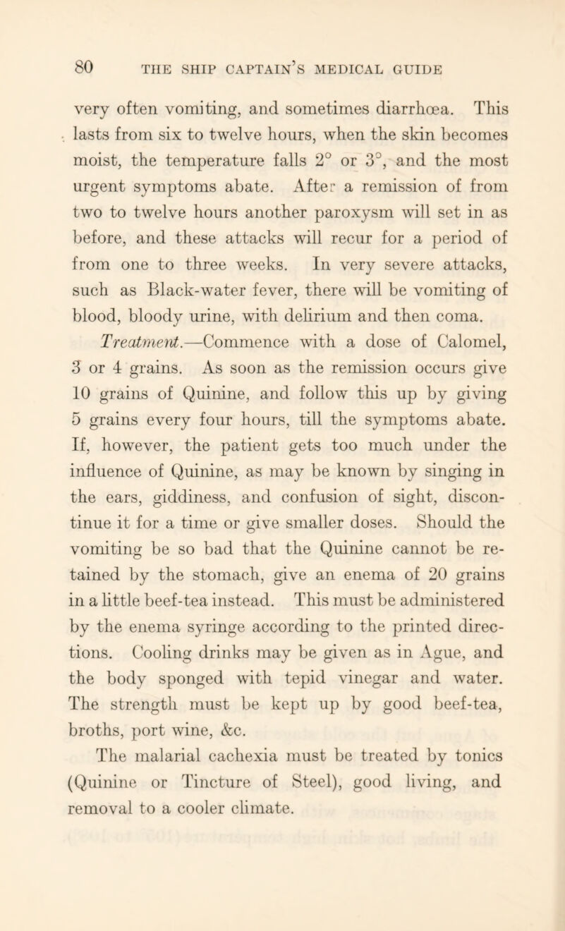 very often vomiting, and sometimes diarrhoea. This lasts from six to twelve hours, when the sldn becomes moist, the temperature falls 2° or 3°, and the most urgent symptoms abate, x^fter a remission of from two to twelve hours another paroxysm will set in as before, and these attacks will recur for a period of from one to three weeks. In very severe attacks, such as Black-water fever, there will be vomiting of blood, bloody urine, with delirium and then coma. TreatmeM.—Commence with a dose of Calomel, 3 or 4 grains. As soon as the remission occurs give 10 grains of Quinine, and follow this up by giving 5 grains every four hours, till the symptoms abate. If, however, the patient gets too much under the influence of Quinine, as may be known by singing in the ears, giddiness, and confusion of sight, discon- tinue it for a time or give smaller doses. Should the vomiting be so bad that the Quinine cannot be re- tained by the stomach, give an enema of 20 grains in a httle beef-tea instead. This must be administered by the enema syringe according to the printed direc- tions. Cooling drinks may be given as in Ague, and the body sponged with tepid vinegar and water. The strength must be kept up by good beef-tea, broths, port wine, &c. The malarial cachexia must be treated by tonics (Quinine or Tincture of Steel), good living, and removal to a cooler climate.