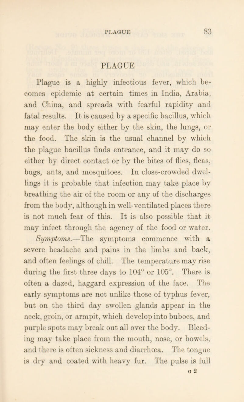 PLAGUE Plague is a highly infectious fever, which be- comes epidemic at certain times in India, Arabia, and China, and spreads with fearful rapidity and fatal results. It is caused by a specific bacillus, which may enter the body either by the skin, the lungs, or the food. The skin is the usual channel by which the })lague bacillus finds entrance, and it may do so either by direct contact or by the bites of flies, fleas, bugs, ants, and mosquitoes. In close-crowded dwel- lings it is probable that infection may take place by breathing the air of the room or any of the discharges from the body, although in well-ventilated places there is not much fear of this. It is also possible that it may infect through the agency of the food or water. Symptoms.—The symptoms commence with a severe headache and pains in the limbs and back, and often feelings of chill. The temperature may rise during the first three days to 104° or 105°. There is often a dazed, haggard expression of the face. The early symptoms are not unlike those of typhus fever, but on the third day swollen glands appear in the neck, groin, or armpit, which develop into buboes, and purple spots may break out all over the body. Bleed- ing may take place from the mouth, nose, or bowels, and there is often sickness and diarrhcea. The tongue is dry and coated with heavy fur. The pulse is full