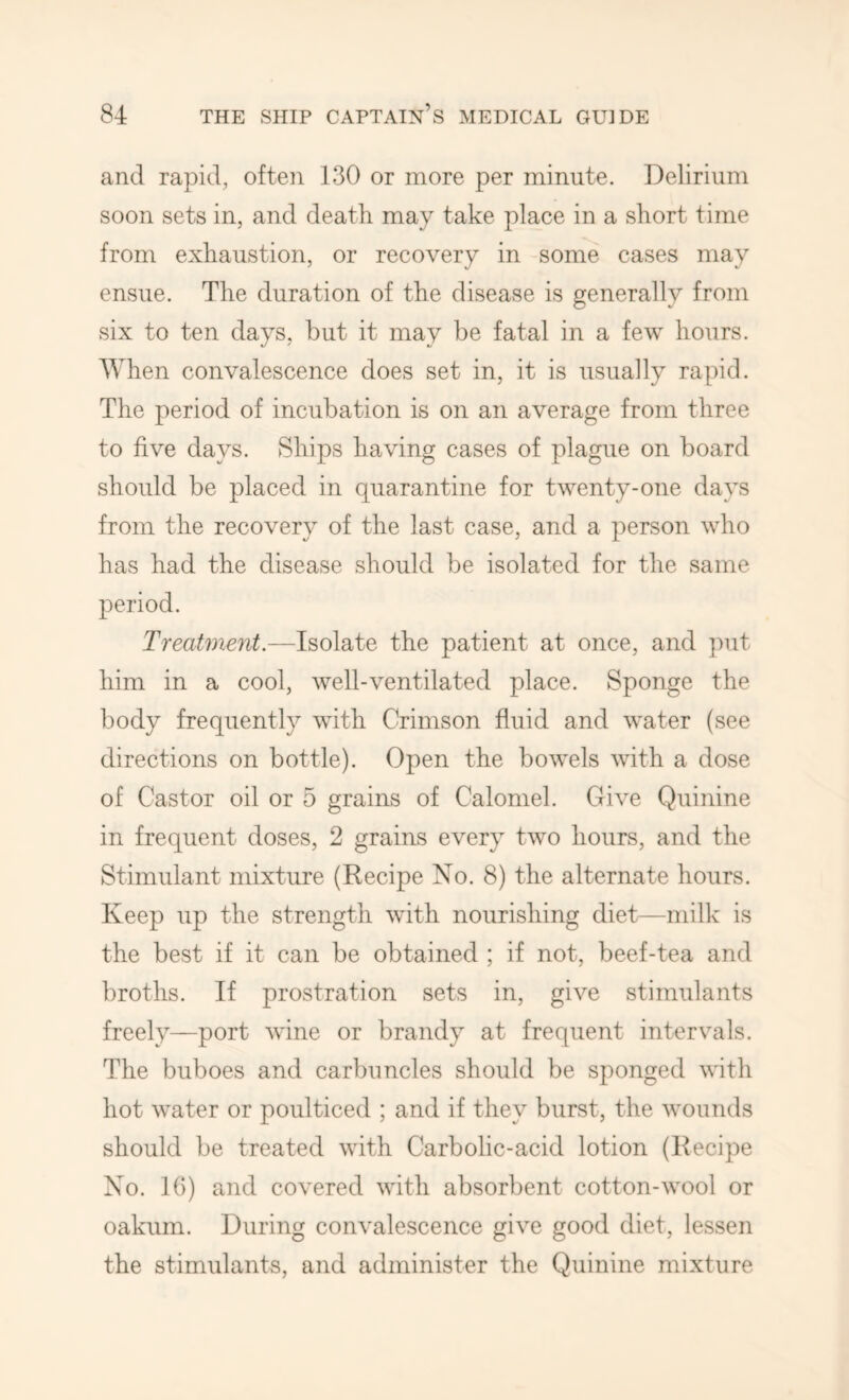 and rapid, often 130 or more per minute. Delirium soon sets in, and death may take place in a short time from exhaustion, or recovery in some cases may ensue. The duration of the disease is generally from six to ten days, but it may be fatal in a few hours. When convalescence does set in, it is usually rapid. The period of incubation is on an average from three to five days. Ships having cases of plague on board should be placed in quarantine for twenty-one days from the recovery of the last case, and a person who has had the disease should be isolated for the same period. Treatment.—Isolate the patient at once, and ]mt him in a cool, well-ventilated place. Sponge the body frequently with Crimson fluid and water (see directions on bottle). Open the bowels with a dose of Castor oil or 5 grains of Calomel. Give Quinine in frequent doses, 2 grains every two hours, and the Stimulant mixture (Recipe No. 8) the alternate hours. Keep up the strength with nourishing diet—milk is the best if it can be obtained ; if not, beef-tea and broths. If prostration sets in, give stimulants freely—port wine or brandy at frequent intervals. The buboes and carbuncles should be sponged with hot water or poulticed ; and if they burst, the wounds should be treated with Carbolic-acid lotion (Recipe No. 16) and covered with absorbent cotton-wool or oakum. During convalescence give good diet, lessen the stimulants, and administer the Quinine mixture