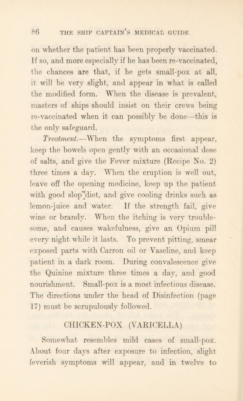 on whether the patient has been properly vaccinated. If so, and more especially if he has been re-vaccinated, the chances are that, if he gets small-pox at all, it will be very slight, and appear in what is called the modified form. When the disease is prevalent, masters of ships should insist on their crews being re-vaccinated when it can possibly be done—this is the only safeguard. Treatment.—When the symptoms first appear, keep the bowels open gently with an occasional dose of salts, and give the Fever mixture (Recipe No. 2) three times a day. When the eruption is well out, leave off the opening medicine, keep up the patient vdth good slop'^diet, and give cooling drinks such as lemon-juice and water. If the strength fail, give wine or brandv. When the itchin is verv trouble- some, and causes wakefulness, give an Opium pill every night while it lasts. To prevent pitting, smear exposed parts with Carron oil or Vaseline, and keep patient in a dark room. During convalescence give the Quinine mixture three times a day, and good nourishment. Small-pox is a most infectious disease. The directions under the head of Disinfection (page 17) must be scrupulously followed. CHICKEN-POX (VARICELLA) Somewhat resembles mild cases of small-pox. .Vbout four days after exposure to infection, slight feverish symptoms will appear, and in twelve to