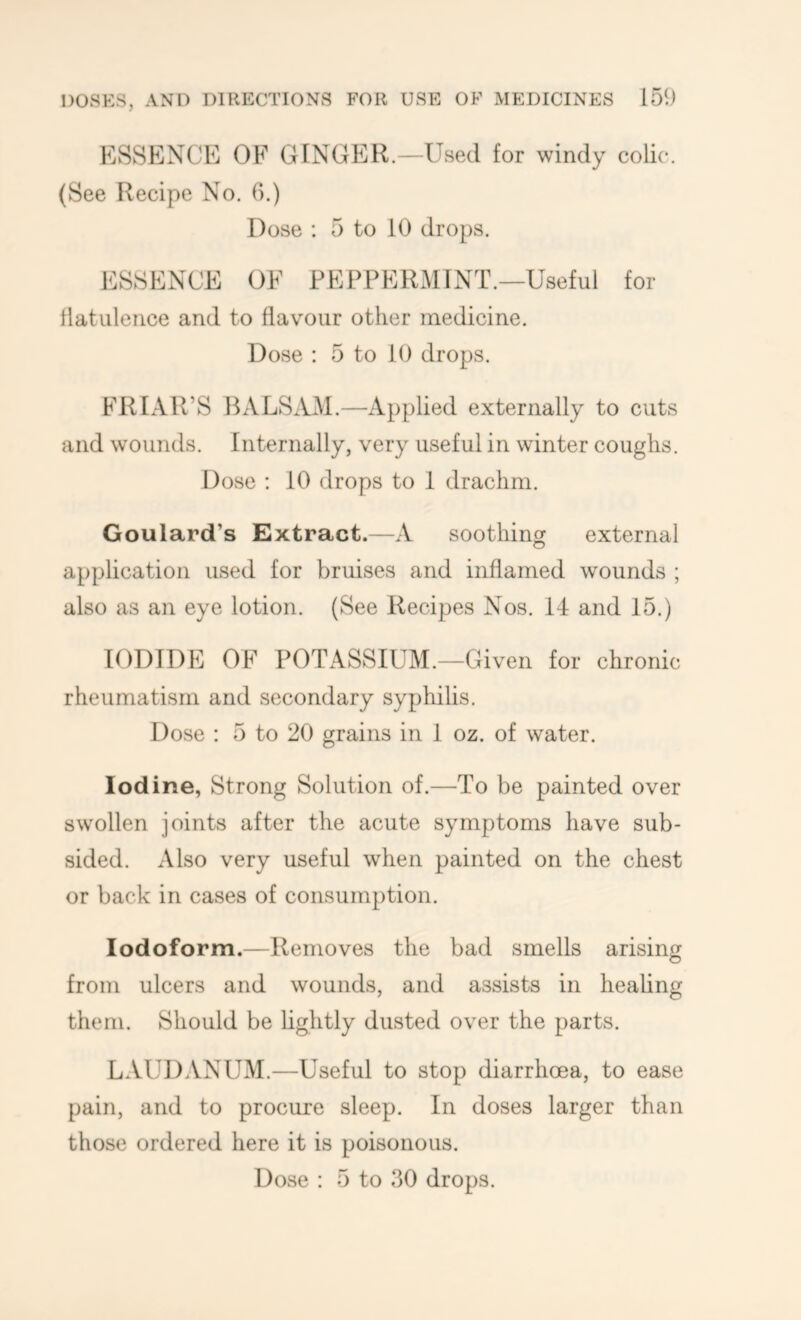 ESSENCE OF GINGER.—Used for windy colic. (See Recipe No. 6.) Dose : 5 to 10 drops. ESSENCE OF PEPPERMINT.—Useful for llatuleiice and to flavour other medicine. Dose : 5 to 10 drops. FRIAR’S BALSiLM.—Applied externally to cuts and wounds. Internally, very useful in winter coughs. Dose : 10 drops to 1 drachm. Goulard’s Extract.—A soothing external application used for bruises and inflamed wounds ; also as an eye lotion. (See Recipes Nos. 14 and 15.) IODIDE OF POTASSIUM.—Given for chronic rheumatism and secondary syphilis. Dose : 5 to 20 grains in 1 oz. of water. Iodine, Strong Solution of.—To be painted over swollen joints after the acute symptoms have sub- sided. Also very useful when painted on the chest or back in cases of consumption. Iodoform.—Removes the bad smells arising from ulcers and wounds, and assists in heaUng them. Should be hghtly dusted over the parts. LAUDANUM.—Useful to stop diarrhoea, to ease pain, and to procure sleep. In doses larger than those ordered here it is poisonous. Dose : 5 to 30 drops.