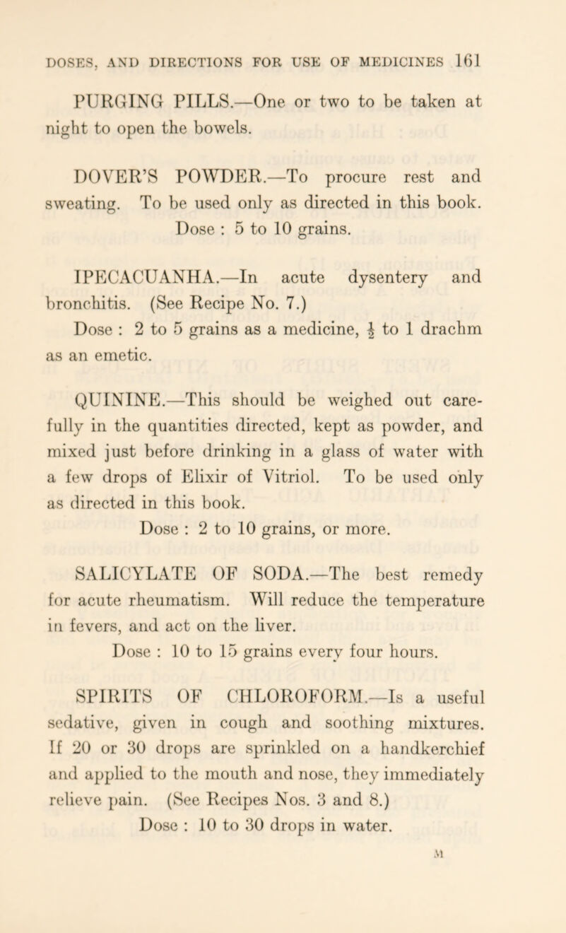 PURGING PILLS.—One or two to be taken at night to open the bowels. DOVER’S POWDER.—To procure rest and sweating. To be used only as directed in this book. Dose : 5 to 10 grains. IPECACUANHA.—In acute dysentery and bronchitis. (See Recipe No. 7.) Dose : 2 to 5 grains as a medicine, J to I drachm as an emetic. QUININPl.—This should be weighed out care- fully in the quantities directed, kept as powder, and mixed just before drinking in a glass of water with a few drops of Elixir of Vitriol. To be used only as directed in this book. Dose : 2 to 10 grains, or more. SALICYLATE OF SODA.—The best remedy for acute rheumatism. Will reduce the temperature in fevers, and act on the liver. Dose : 10 to 15 grains every four hours. SPIRITS OF CHLOROFORM.—Is a useful sedative, given in cough and soothing mixtures. If 20 or 30 drops are sprinkled on a handkerchief and applied to the mouth and nose, they immediately relieve pain. (See Recipes Nos. 3 and 8.) Dose : 10 to 30 drops in water. M