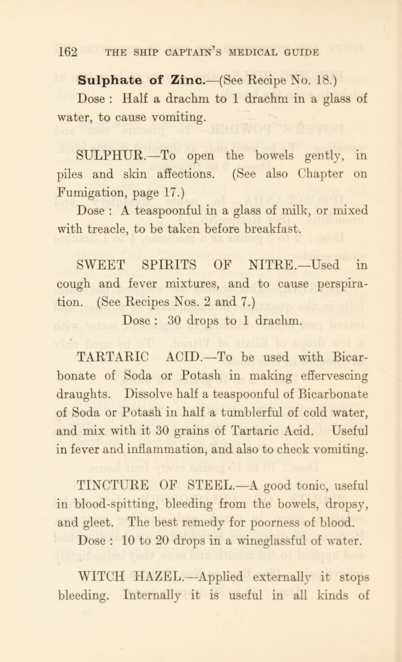 Sulphate of Zinc.—(See Recipe No. 18.) Dose : Half a drachm to 1 drachm in a glass of water, to cause vomiting. SULPHUR.—To open the bowels gently, in piles and sldn affections. (See also Chapter on Fumigation, page 17.) Dose ; A teaspoonful in a glass of milk, or mixed with treacle, to be taken before breakfast. SWEET SPIRITS OF NITRE.—Used in cough and fever mixtures, and to cause perspira- tion. (See Recipes Nos. 2 and 7.) Dose : 30 drops to I drachm. TARTARIC ACID.—To be used Muth Bicar- bonate of Soda or Potash in making effervescing draughts. Dissolve half a teaspoonful of Bicarbonate of Soda or Potash in half a tumblerful of cold water, and mix with it 30 grains of Tartaric Acid. Useful in fever and inflammation, and also to check vomiting. TINCTURE OF STEEL.—A good tonic, useful in blood-spitting, bleeding from the bowels, dropsy, and gleet. The best remedy for poorness of blood. Dose : 10 to 20 drops in a wdneglassful of water. WITCH HAZEL.—Applied externally it stops bleeding. Internally it is useful in all kinds of