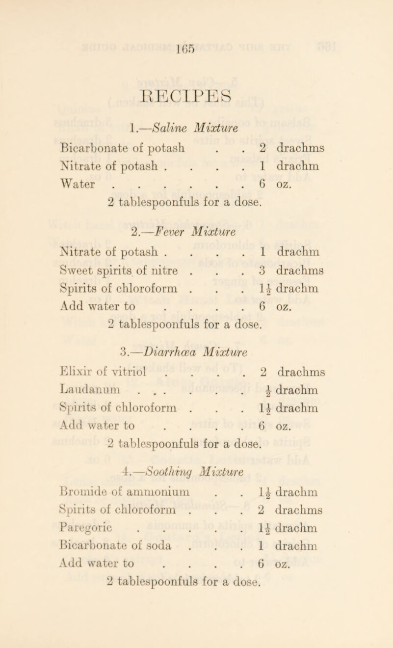 1(>5 iiPxnpEs 1.—Saline Mixture Bicarbonate of potash . . 2 drachms Nitrate of potash .... 1 drachm Water G oz. 2 tablespoonfuls for a dose. 2.—Fever Mixture Nitrate of potash .... 1 Sweet spirits of nitre ... 3 Spirits of chloroform . . . 1J Add water to .... 6 2 tablespoonfuls for a dose. drachm drachms drachm oz. 3.—Diarrhoea Mixture Klixir of vitriol Laudanum Spirits of chloroform . Add water to . . . 2 tablespoonfuls for 2 drachms J drachm 1J drachm G oz. a dose. -f.—Soothmg Mixture Bromide of ammonium Spirits of chloroform . Paregoric Bicarbonate of soda Add water to 2 tablespoonfuls drachm 2 drachms H drachm 1 drachm G oz. for a dose.