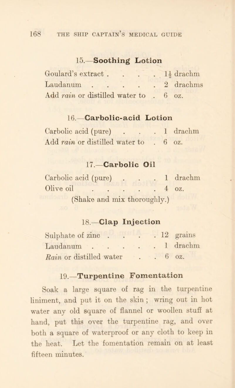 15.—Soothing Lotion Goulard’s extract . . . • H drachm Laudanum 2 drachms Add rain or distilled water to . 6 oz. 16.—Carbolic-acid Lotion Carbolic acid (pure) . . . 1 drachm Add rain or distilled water to . 6 oz. 17.—Carbolic Oil Carbolic acid (pure) ... 1 drachm Olive oil 4 oz. (Shake and mix thoroughly.) 18.—Clap Injection Sulphate of zinc . . 12 grains Laudanum .... . 1 drachm Rain or distilled water . 6 oz. 19.—Turpentine Fomentation Soak a large square of rag in the turpentine liniment, and put it on the skin ; wring out in hot water any old square of flannel or woollen stuff at hand, put this over the turpentine rag, and over both a square of waterproof or any cloth to keep in the heat. Let the fomentation remain on at least fifteen minutes.