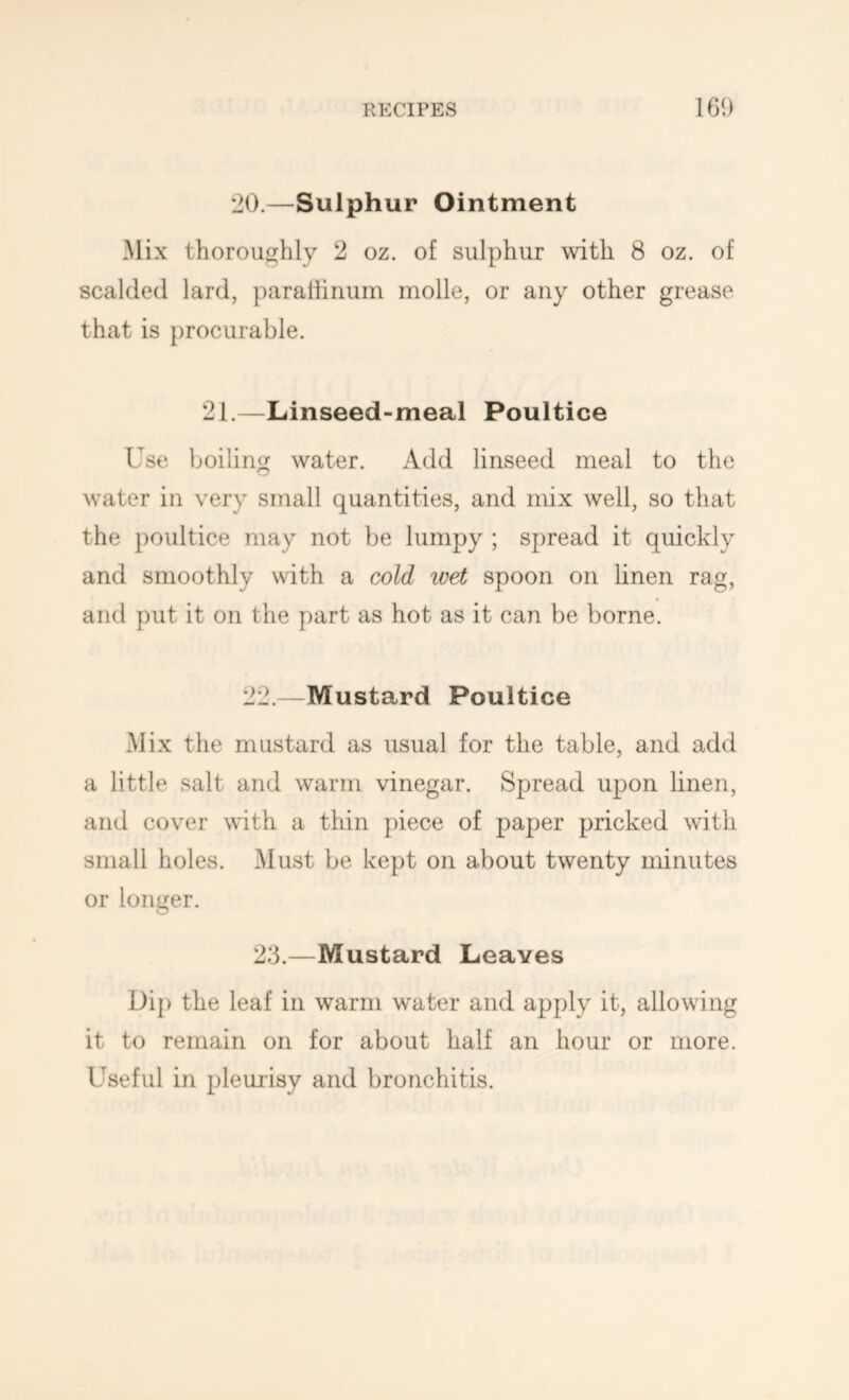 *20.—Sulphur Ointment Mix thoroughly 2 oz. of sulphur with 8 oz. of scalded lard, ])arattirium molle, or any other grease that is procurable. 21.—Linseed-meal Poultice Use ])oiling water. Add linseed meal to the water in very small quantities, and mix well, so that the poultice may not be lumpy ; spread it quickly and smoothly with a cold ivet spoon on linen rag, and put it on the part as hot as it can be borne. 22.—Mustard Poultice Mix the mustard as usual for the table, and add a little salt and warm vinegar. Spread upon linen, and cover with a thin piece of paper pricked with small holes. Must be kept on about twenty minutes or longer. 2:3.—Mustard Leaves Dip the leaf in warm water and apply it, allowing it to remain on for about half an hour or more. Useful in pleuiisy and bronchitis.