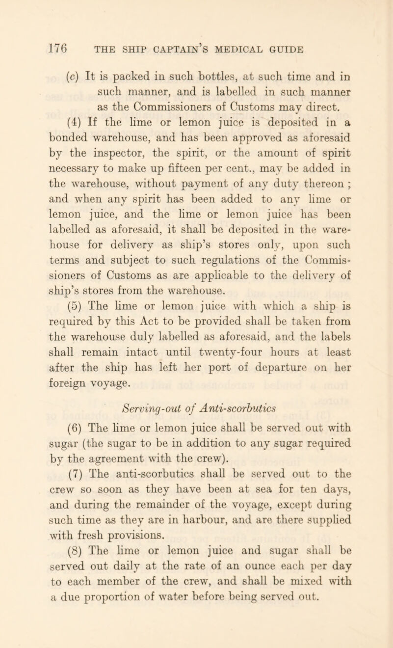 (c) It is packed in such bottles, at such time and in such manner, and is labelled in such manner as the Commissioners of Customs may direct. (4) If the hme or lemon juice is deposited in a bonded warehouse, and has been approved as aforesaid by the inspector, the spirit, or the amount of spirit necessary to make up fifteen per cent., may be added in the warehouse, without payment of any duty thereon ; and when any spirit has been added to any lime or lemon juice, and the lime or lemon juice has been labelled as aforesaid, it shall be deposited in the ware- house for delivery as ship’s stores only, upon such terms and subject to such regulations of the Commis- sioners of Customs as are applicable to the delivery of ship’s stores from the warehouse. (5) The hme or lemon juice with which a ship is required by this Act to be provided shall be taken from the warehouse dulv labelled as aforesaid, and the labels shall remain intact until twenty-four hours at least after the ship has left her port of departure on her foreign voyage. Serving-out of Antiscorbutics (6) The hme or lemon juice shall be served out with sugar (the sugar to be in addition to any sugar required by the agreement with the crew). (7) The anti-scorbutics shall be served out to the crew so soon as they have been at sea for ten days, and during the remainder of the voyage, except during such time as they are in harbour, and are there supphed with fresh provisions. (8) The hme or lemon juice and sugar shall be served out daily at the rate of an ounce each per day to each member of the crew', and shall be nhxed w'ith a due proportion of water before being served out.