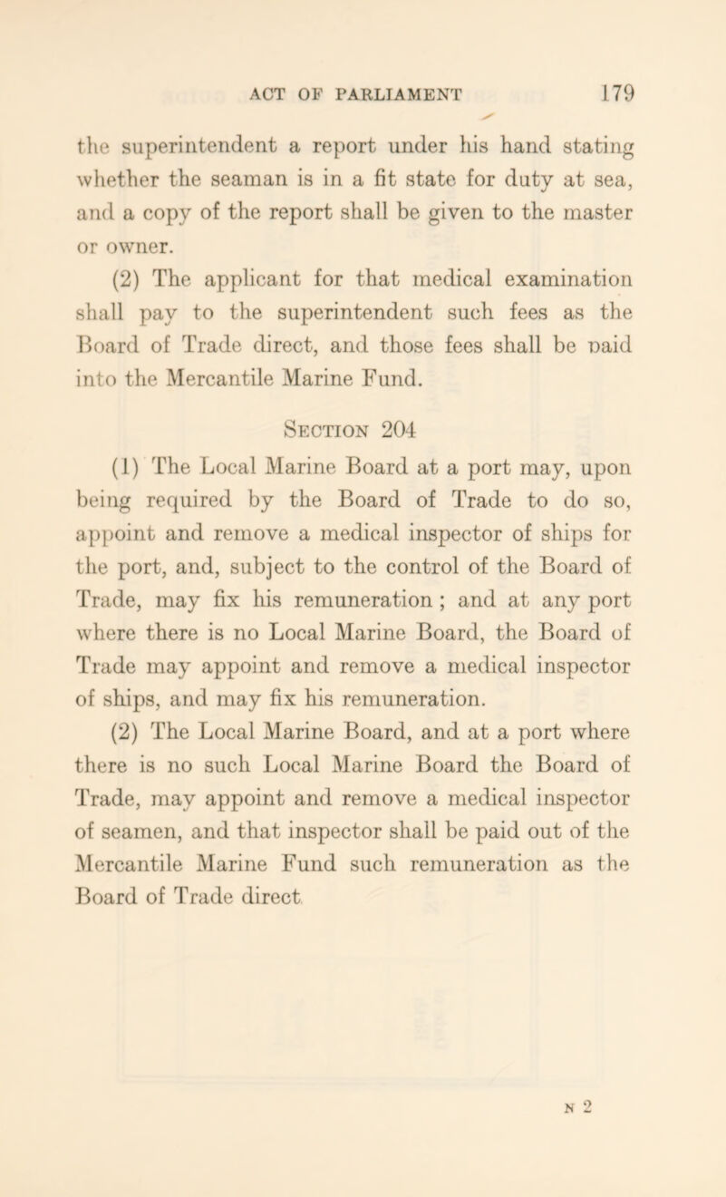 the superintendent a report under his hand stating whether the seaman is in a fit state for duty at sea, and a copy of the report shall be given to the master or owner. (2) The applicant for that medical examination shall pay to the superintendent such fees as the Board of Trade direct, and those fees shall be oaid into the Mercantile Marine Fund. Section 204 (1) The Local Marine Board at a port may, upon being required by the Board of Trade to do so, appoint and remove a medical inspector of ships for the port, and, subject to the control of the Board of Trade, may fix his remuneration; and at any port where there is no Local Marine Board, the Board of Trade may appoint and remove a medical inspector of skips, and may fix his remuneration. (2) The Local Marine Board, and at a port where there is no such Local Marine Board the Board of Trade, may appoint and remove a medical inspector of seamen, and that inspector shall be paid out of the Mercantile Marine Fund such remuneration as the Board of Trade direct N 2