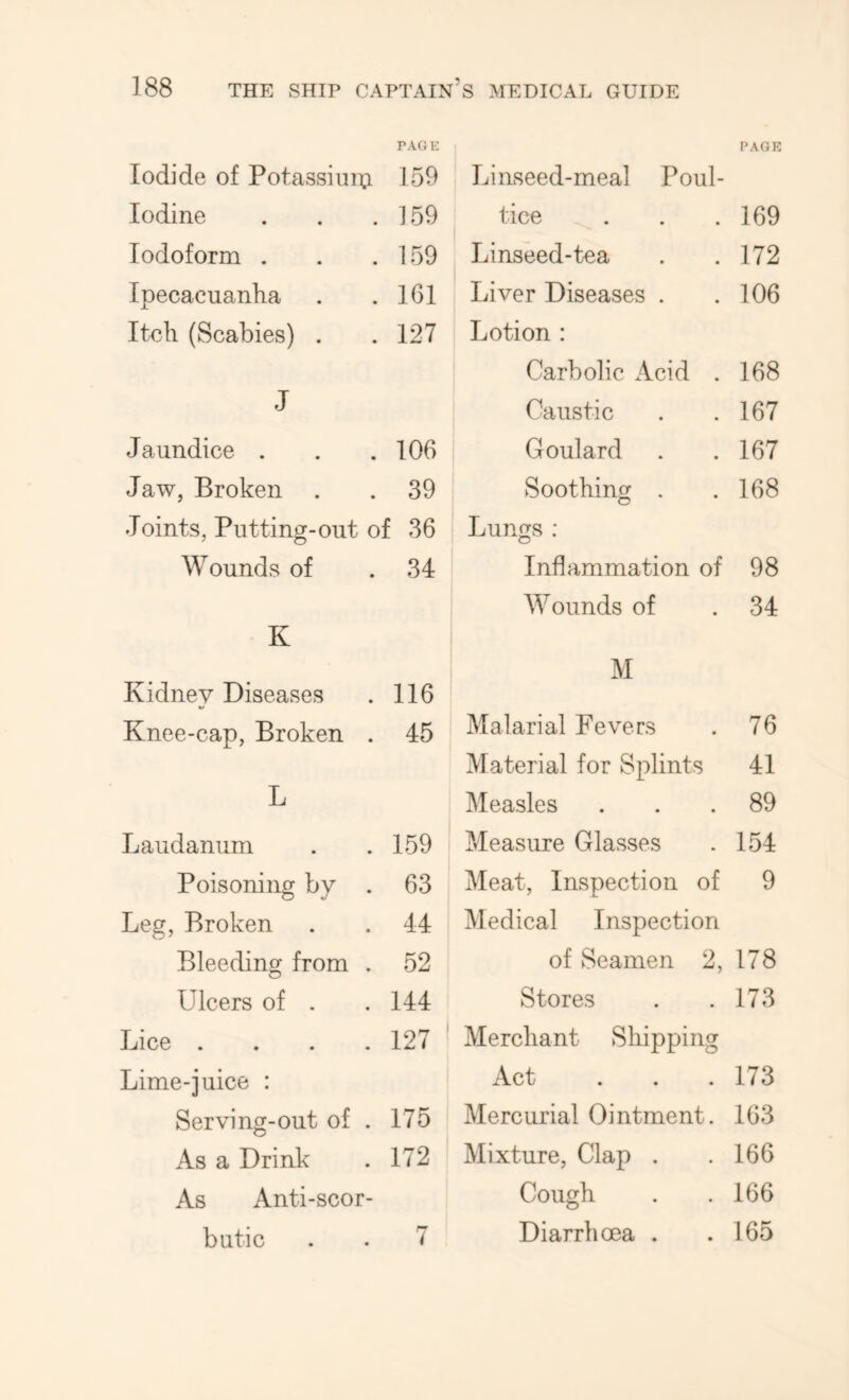 Iodide of Potassiuiu PAGE 159 Iodine 159 Iodoform . 159 Ipecacuanha 161 Itch (Scabies) . 127 J Jaundice . 106 Jaw, Broken 39 Joints, Putting-out of 36 Wounds of 34 K Kidney Diseases 116 Knee-cap, Broken . 45 L Laudanum 159 Poisoning by . 63 Leg, Broken 44 Bleeding from . 52 Ulcers of . 144 Lice .... 127 Lime-juice : Serving-out of . 175 As a Drink 172 As Anti-scor- butic 7 PAGE Linseed-meal Poul- tice 169 Linseed-tea 172 Liver Diseases . 106 Lotion : Carbolic Acid . 168 Caustic 167 Goulard 167 Soothing . 168 Lungs : Inflammation of 98 Wounds of 34 M Malarial Fevers 76 Material for Splints 41 Measles 89 Measure Glasses 154 Meat, Inspection of 9 Medical Inspection of Seamen 2, 178 Stores 173 Merchant Sliipping Act 173 Mercurial Ointment. 163 Mixture, Clap . 166 Cough 166 Diarrhoea . 165