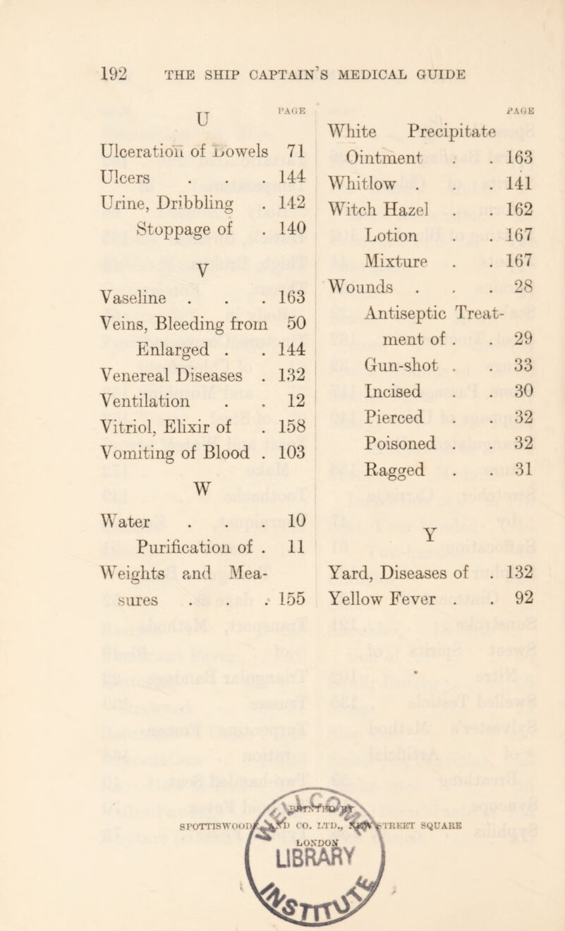 Ulceration of Lowels 71 Ulcers . . .144 Urine, Dribbling . 142 Stoppage of . 140 V Vaseline . . .163 Veins, Bleeding from 50 Enlarged . .144 Venereal Diseases . 132 Ventilation . .12 Vitriol, Elixir of . 158 Vomiting of Blood . 103 W White Precipitate Ointment . .163 Whitlow . . .141 Witch Hazel . .162 Lotion . .167 Mixture . .167 Wounds ... 28 xintiseptic Treat- ment of . .29 Gun-shot . . 33 Incised . . 30 Pierced . . 32 Poisoned . . 32 Ragged . .31 Water ... 10 Purification of . 11 W eights and Mea- sures . . .155 Y Yard, Diseases of . 132 Yellow Fever . . 92 SPOTTISW SQUARE