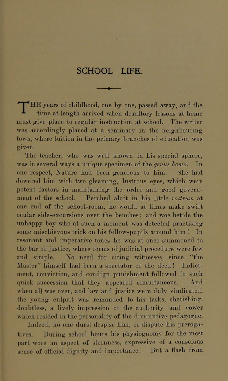 SCHOOL LIFE. I *^HE years of childhood, one by one, passed away, and the time at length arrived when desultory lessons at home must give place to regular instruction at school. The writer was accordingly placed at a seminary in the neighbouring town, where tuition in the primary branches of education Wrjs given. The teacher, who was well known in his special sphere, was in several ways a unique specimen of the genus homo. In one respect, Nature had been generous to him. She had dowered him with two gleaming, lustrous eyes, which were potent factors in maintaining the order and good govern- ment of the school. Perched aloft in his little rostrum at one end of the school-room, he Avould at times make swift ocular side-excursions over the benches; and woe betide the unhappy boy who at such a moment was detected practising some mischievous trick on his fellow-pupils around him ! In resonant and imperative tones he was at once summoned to the bar of justice, where forms of judicial procedure were few and simple. No need for citing witnesses, since “the Master” himself had been a spectator of the deed! Indict- ment, conviction, and condign punishment followed in such quick sxiccession that they appeared simultaneous. And when all was over, and law and jiistice were duly vindicated, the young culprit was remanded to his tasks, cherishing, doubtless, a lively impression of the authority and ^oveer which resided in the personality of the diminutive pedagogue. Indeed, no one durst despise him, or dispute his preroga- tives. During school hours his physiognomy for the most part wore an aspect of sternness, expressive of a conscious sense of official dignity and importance. But a flash from