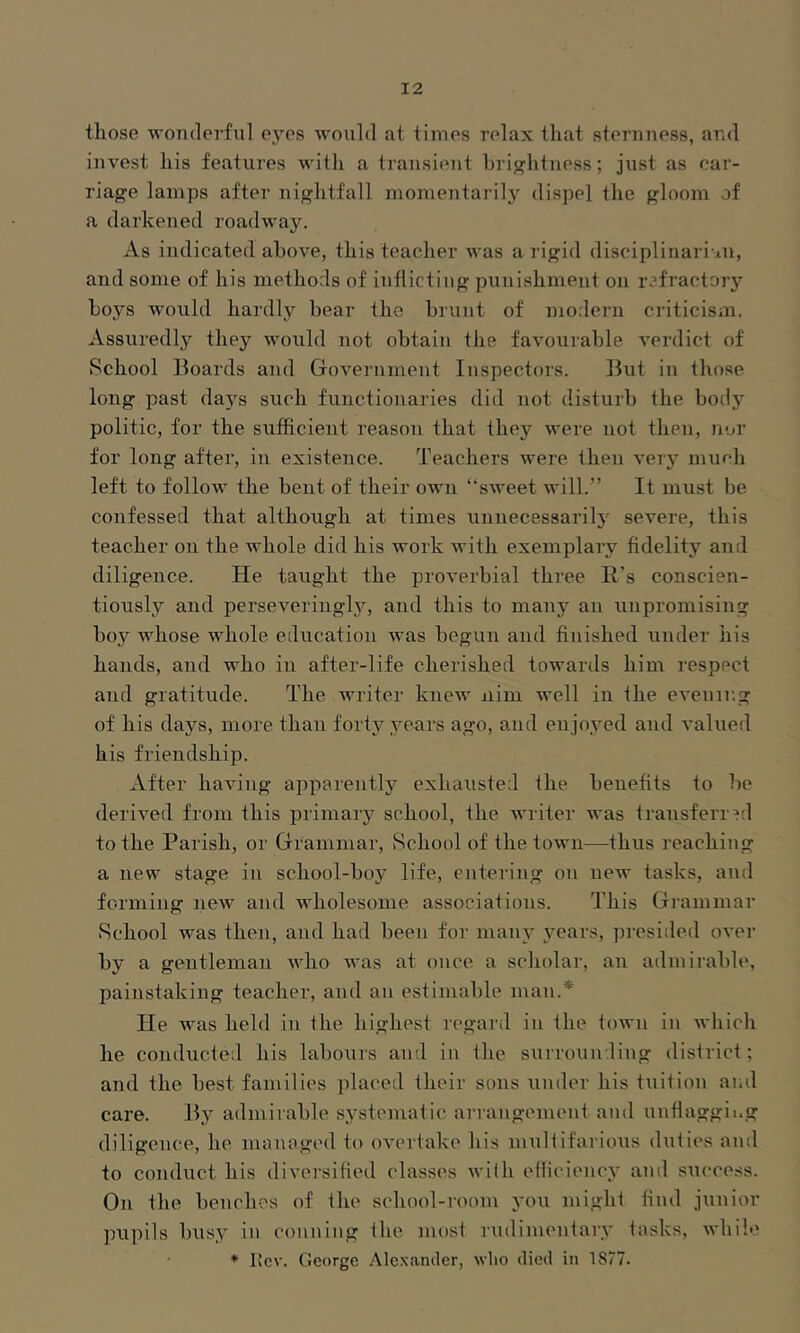 those wonderful e^yes would at times relax that steimness, and invest his features with a transient hrij^htness; just as car- riage lamps after nightfall momentarily dispel the gloom of a darkened roadway. As indicated above, this teacher was a rigid disciplinari an, and some of his methods of inflicting punishment on rafractorj’’ hoys would hardly hear the brunt of modern criticism. Assuredly they would not obtain the favourable verdict of School Boards and Government Inspectors. But in those long past days such functionaries did not disturb the body politic, for the sufficient reason that they were not then, nor for long aftei’, in existence. Teachers were then very much left to folloM^ the bent of their own “sweet will.” It must be confessed that although at times unuecessarilj' severe, this teacher on the whole did his work with exemplary fidelity and diligence. He taught the proverbial three Id’s conscien- tiously and perseveringly, and this to many an unpromising boy whose whole education was begun and finished under his hands, and who in after-life cherished towards him respect and gratitude. The Avriter kneAv nini well in the evenir.g of his days, more than forty years ago, and enjoyed and valued his friendship. After haAung apparently exhausted the benefits to be deriA^ed from this primary school, the Avriter Avas transferred to the Parish, or Grammar, »School of the town—thus reaching a new stage in school-boj' life, entering on new tasks, and forming neAv and AAdiolesome associations. This Gi’ammar School was then, and had been for main’ years, presided over by a gentleman avIio Avas at once a scholar, an admirable, painstaking teacher, and an estimable man.* He was held in the highest regard in the toAvn in Avhich he conducted his labours and in the sAirrounding district; and the best families placed their sons under his tuition and care. By admirable systematic arrangement and unflaggii.g diligence, he managed to oA’ertake his multifarious duties and to conduct his diversified classes Avilh eHiciency and success. On the benches of the school-room you might find junior pupils busy in conning the most rudimentary tasks, Avhilo * Itcv. George Alexander, avIio died in IS/?.