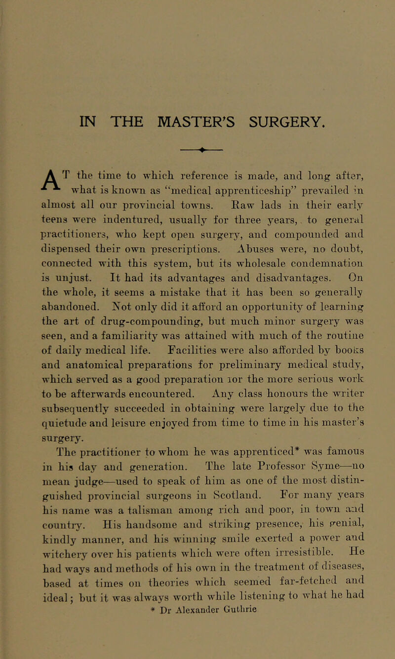 IN THE MASTER’S SURGERY. ♦ A time to wliicli reference is made, and long after, ^ wliat is known as “medical apprenticeskip” prevailed in almost all our provincial towns. Raw lads in their early teens were indentured, usually for three years,, to general practitioners, who kept open surgery, and compounded and dispensed their own prescriptions. Abuses were, no doubt, connected with this system, but its wholesale condemnation is unjust. It had its advantages and disadvantages. On the whole, it seems a mistake that it has been so generally abandoned. Not only did it aft’ord an opportunity of learning the art of drug-compounding, but much minor surgery was seen, and a familiarity was attained with much of the routine of daily medical life. Facilities were also afforded by booiis and anatomical preparations for preliminary medical study, which served as a good preparation lor the more serious work to be afterwards encountered. Any class honours the writer subsequently succeeded in obtaining were largely due to the quietude and leisure enjoyed from time to time in his master’s surgery. The practitioner to whom he was apprenticed* was famous in his day and generation. The late Professor Synie—no mean judge—used to speak of him as one of the most distin- guished provincial surgeons in Scotland. For many years his name was a talisman among rich and poor, in toAvn and countiy. His handsome and striking presence, his p’enial, kindly manner, and his winning smile exerted a power and witchery over his patients which were often irresistible. He had ways and methods of his own in the treatment of diseases, based at times on theories AAdiich seemed far-fetched and ideal; but it Avas always Avorth Avhile listening to AA’hat he had * Dr Alexander Guthrie