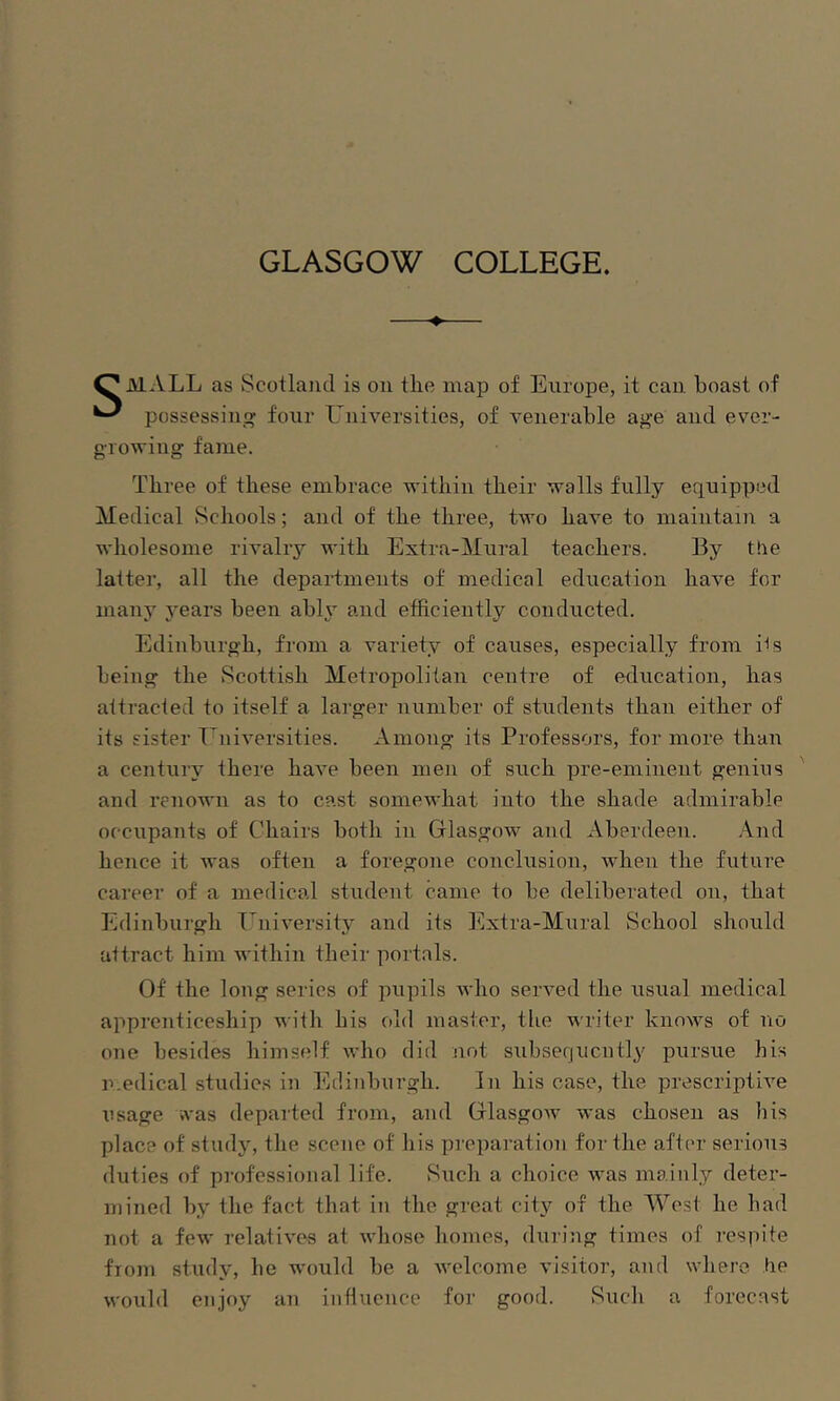 GLASGOW COLLEGE. —♦— O MALL as Scotland is on the map of Europe, it can boast of ^ possessing four LAiiversities, of venerable age and ever- growing fame. Three of these embrace within their walls fully equipped Medical Schools; and of the three, two have to maintain a wholesome rivalry with Extra-Mural teachers. By ttie latter, all the departments of medical education have for many years been ably and efficiently conducted. Edinburgh, from a variety of causes, especially from i'is being the Scottish Metropolitan centre of education, has attracted to itself a larger number of students than either of its sister Universities. Among its Professors, for more than a century there have been men of such pre-eminent genius and renown as to cast somewhat into the shade admirable occupants of Chairs both in Glasgow and xVberdeen. And hence it ivas often a foregone conclusion, when the future career of a medical student came to be deliberated on, that Edinburgh I^niversity and its Extra-Mural vSehool should attract him within their portals. Of the long series of pupils who served the usual medical apprenticeship with his old master, tlie writer knows of no one besides himself who did not subsequently' pursue his n.edical studies in Edinburgh. In his case, the prescripth'e usage was departed from, and Glasgow was chosen as bis place of study, the scene of his preparation for the after serious duties of professional life. Such a choice was mainly deter- mined by the fact that in the great city of the West he had not a few relatives at whose homes, during times of respite from study, he would be a welcome visitor, and where he would enjoy an influence for good. Such a forecast