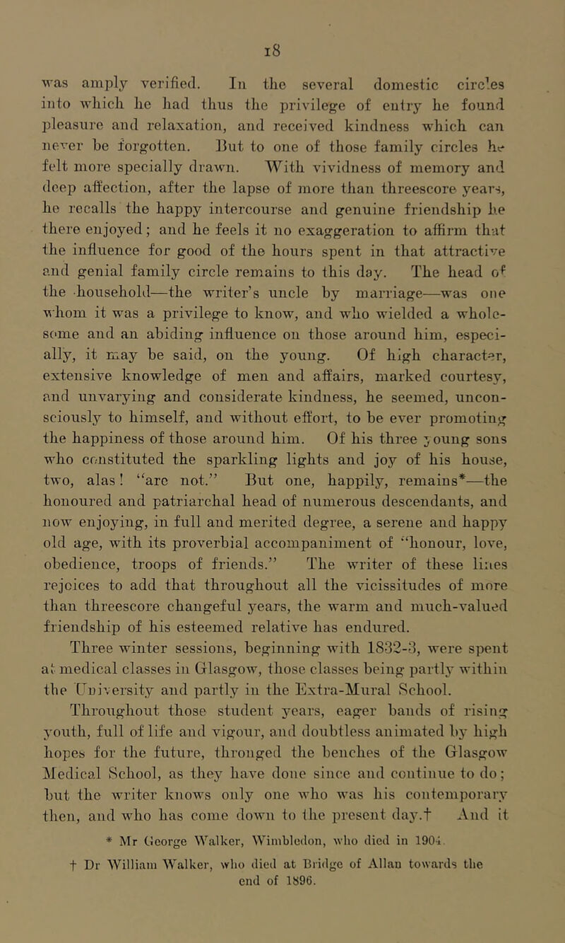 was amply yerified. In tlie several domestic circles into which he had thus the privilege of entry he found pleasure and relaxation, and received kindness which can never be forgotten. 13ut to one of those family circles he felt more specially drawn. With vividness of memory and deep aft’ection, after the lapse of more than threescore years, he recalls the happy intercourse and genuine friendship he there enjoyed; and he feels it no exaggeration to affirm that the influence for good of the hours spent in that attractive and genial family circle remains to this day. The head of the household—the writer’s uncle by marriage—was one whom it was a privilege to know, and who wielded a whole- some and an abiding influence on those around him, especi- ally, it may be said, on the young. Of high character, extensive knowledge of men and affairs, marked courtesy, and unvarying and considerate kindness, he seemed, uncon- sciously to himself, and without effort, to be ever promoting the happiness of those around him. Of his three 3 oung sons who constituted the sparkling lights and joy of his house, two, alas! “are not.” But one, happily, remains*—the honoured and patriarchal head of numerous descendants, and now enjoying, in full and merited degree, a serene and happy old age, with its proverbial accompaniment of ‘‘honour, love, obedience, troops of friends.” The writer of these lines rejoices to add that throughout all the vicissitudes of more than threescore changeful years, the warm and much-valued friendship of his esteemed relative has endured. Three winter sessions, beginning with 1832-3, were spent at medical classes in Glasgow, those classes being parti}' within the Guiversity and partly in the Extra-Mural Rchool. Throughout those student 3fears, eager bands of rising youth, full of life and vigour, and doubtless animated by high hopes for the future, thronged the benches of the Glasgow ^fedical School, as they have done since and continue to do; but the writer knows only one who was his contemporary then, and who has come down to the present day.t And it * Mr George Walker, Wimbledon, who died in 1904 t Dr William Walker, who died at Bridge of Allan towards the end of 1S96.