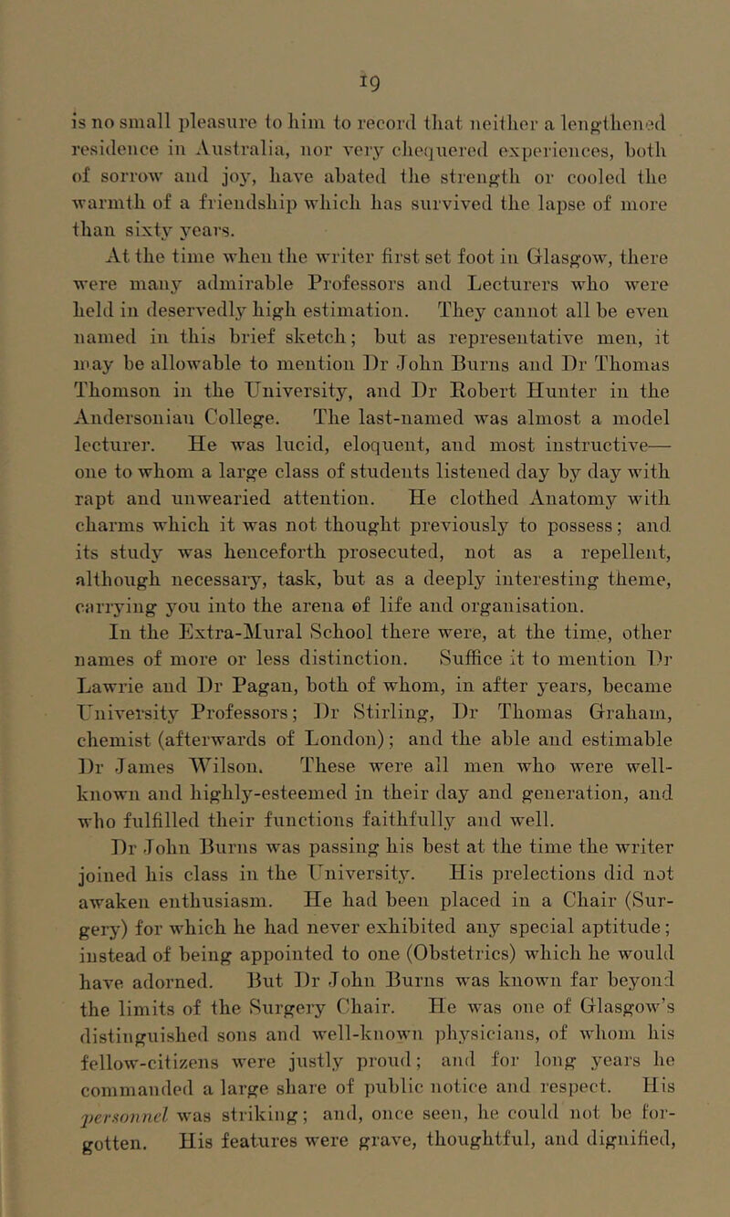 is no small pleasure lo liini to record that neither a lengthened residence in Australia, nor very chequered experiences, both of sorrow and joj', have abated the strength or cooled the warmth of a friendship which has survived the lapse of more than sixty years. At the time when the writer first set foot in Glasgow, there were many admirable Professors and Lecturers who were held in deservedly high estimation. They cannot all be even named in this brief sketch; but as representative men, it may be allowable to mention Dr -Tohn Burns and Dr Thomas Thomson in the University, and Dr Robert Hunter in the Andersoiiiau College. The last-named was almost a model lecturer. He was lucid, eloquent, and most instructive— one to whom a large class of students listened day by day with rapt and unwearied attention. He clothed Anatomy with charms which it was not thought previously to possess; and its study was henceforth prosecuted, not as a repellent, although necessaiy, task, but as a deeply interesting theme, carrying jmu into the arena of life and organisation. In the Extra-Mural School there were, at the time, other names of more or less distinction. Suffice it to mention Dr Lawrie and Dr Pagan, both of whom, in after years, became University Professors; Dr Stirling, Dr Thomas Graham, chemist (afterwards of London); and the able and estimable Dr James Wilson. These were all men who were well- known and highly-esteemed in their day and generation, and who fulfilled their functions faithfully and well. Dr John Burns was passing his best at the time the writer joined his class in the University. His prelections did not awaken enthusiasm. He had been placed in a Chair (Sur- gery) for which he had never exhibited any special aptitude; instead of being appointed to one (Obstetrics) which he would have adorned. But Dr John Burns was known far beyond the limits of the Surgery Chair. He was one of Glasgow’s distinguished sons and well-known physicians, of Avhom his fellow-citizens were justly proud; and for long years he commanded a large share of public notice and respect. His 2)er!ionnel was striking; and, once seen, he could not be for- gotten. His features were grave, thoughtful, and dignified.