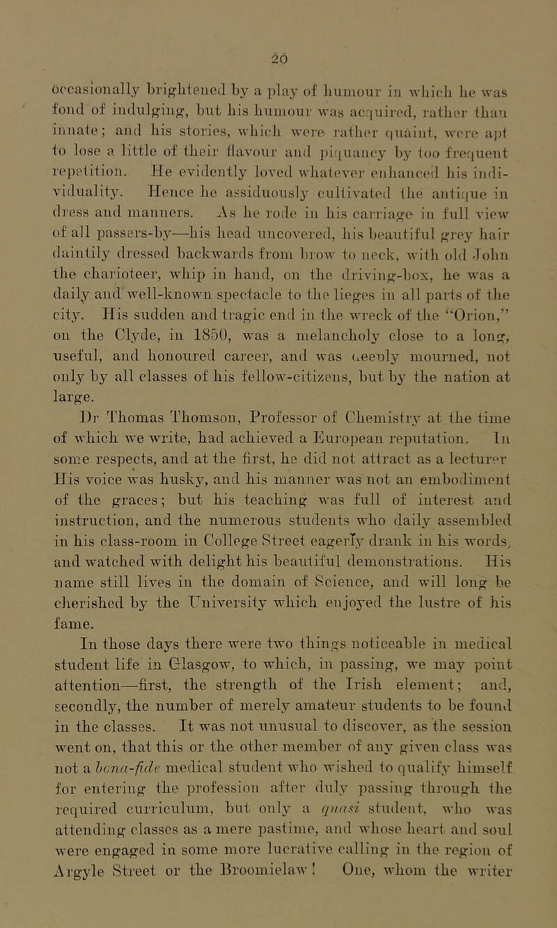 Occasionally briglitenod by a play of humour in which he was fond of iudulj^iu^, but his humour Avas acquired, rather than innate; and his stories, AA'hich wei'e lather (|uaint, AA’ere apt to lose a little of their thu'our and pi(iuancy by too freijuent repetition. He evidently loA'ed whatcA'cr enhanced his indi- viduality. Hence he assiduously cultivated the antique in di'ess and manners. As he rode in his carriaj^e in full a’Icav of all passers-by—his head uncoA’ered, his beautiful f^rey hair daintily dressed backAvards from broAV to neck, Avith old dohn the charioteer, Avhip in hand, on the drivinf?-hox, he Avas a daily and'AA'ell-knoAvn spectacle to the lieges in all parts of the city. His sudden and tragic end in the Avreck of the “Orion,” on the Cljule, in 1850, Avas a melancholy close to a long, useful, and honoured career, and was ueeoly mourned, not only by all classes of his fellow-citizens, but by the nation at large. ])r Thomas Thomson, Professor of Chemistry at the time of AA'hich Ave Avrite, had achieved a European reputation. In some respects, and at the first, he did not attract as a lecturer His Amice Avas husky, and his manner Avas not an embodiment of the graces; but his teaching was full of interest and instruction, and the numerous students who daily assembled in his class-room in College Street eagerly drank in his words, and Avatched with delight his beautiful demonstrations. His name still Ha’cs in the domain of Science, and will long be cherished by the University which enjoj'ed the lustre of his fame. In those days there Avere two things noticeable in medical student life in Glasgow, to which, in passing, Ave may point attention—first, the strength of the Irish element; and, secondly, the number of merely amateur students to be found in the classes. It Avas not unusual to discover, as the session went on, that this or the other member of anA’ given class Avas not a hona-fide medical student aaTio Avished to qualify himself for entering the profession after duly passing through the required curriculum, but only a quad student, Avho Avas attending classes as a mere pastime, and Avhose heart and soul Avere engaged in some more lucrative calling in the region of Argyle Street or the BroomielaAv! One, Avhom the Avriter