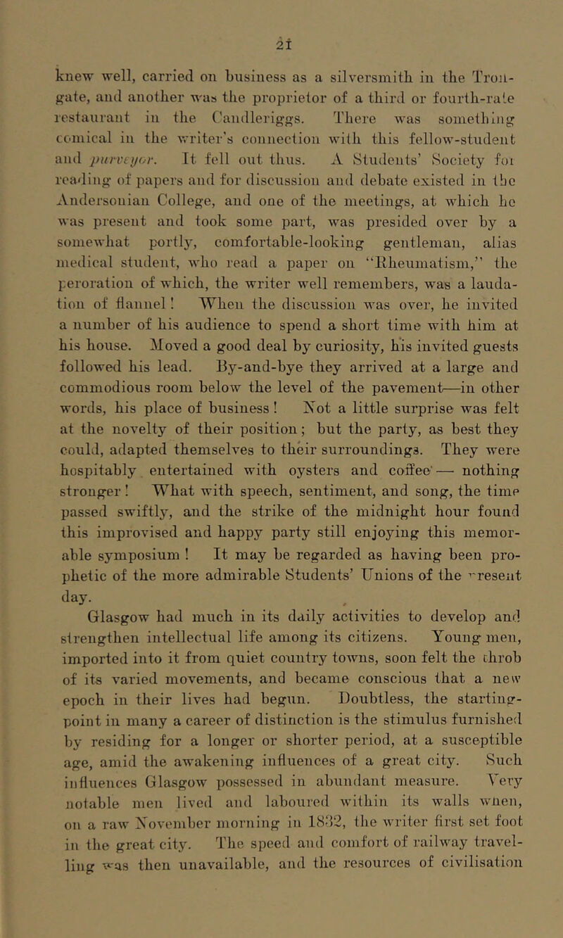 knew well, carried on business as a silversmith in the Tron- gate, and another was the proprietor of a third or fourth-rale restaurant in the ('andleriggs. There was soinetliiiig comical in the writer's connection with this fellow-student and purveyor. It fell out thus. A Students’ Society foi reading of papers and for discussion and debate existed in tbc Andersonian College, and one of the meetings, at which ho was present and took some part, was presided over by a somewhat portly, comfortable-looking gentleman, alias medical student, who read a paper on “Eheumatism,” the peroration of which, the writer well remembers, was a lauda- tion of flannel I When the discussion was over, he invited a number of his audience to spend a short time with him at his house. Moved a good deal by curiosity, his invited guests followed his lead. By-and-bye they arrived at a large and commodious room below the level of the pavement—in other words, his place of business ! ISot a little surprise was felt at the novelty of their position; but the party, as best they could, adapted themselves to their surroundings. They were hospitably entertained with oysters and coffee' — nothing stronger I What with speech, sentiment, and song, the time passed swiftly, and the strike of the midnight hour found this improvised and happy party still enjoying this memor- able symposium ! It may be regarded as having been pro- phetic of the more admirable Students’ Unions of the ’'resent day. Glasgow had much in its daily activities to develop and strengthen intellectual life among its citizens. Young men, imported into it from quiet country towns, soon felt the throb of ite varied movements, and became conscious that a new epoch in their lives had begun. Doubtless, the starting- point in many a career of distinction is the stimulus furnished by residing for a longer or shorter period, at a susceptible age, amid the awakening influences of a great city. Such influences Glasgow possessed in abundant measure. Very notable men lived and laboured within its walls wnen, on a raw Xovember morning in 18-‘52, the writer first set foot in the great city. The speed and comfort of railway travel- ling -was then unavailable, and the resources of civilisation