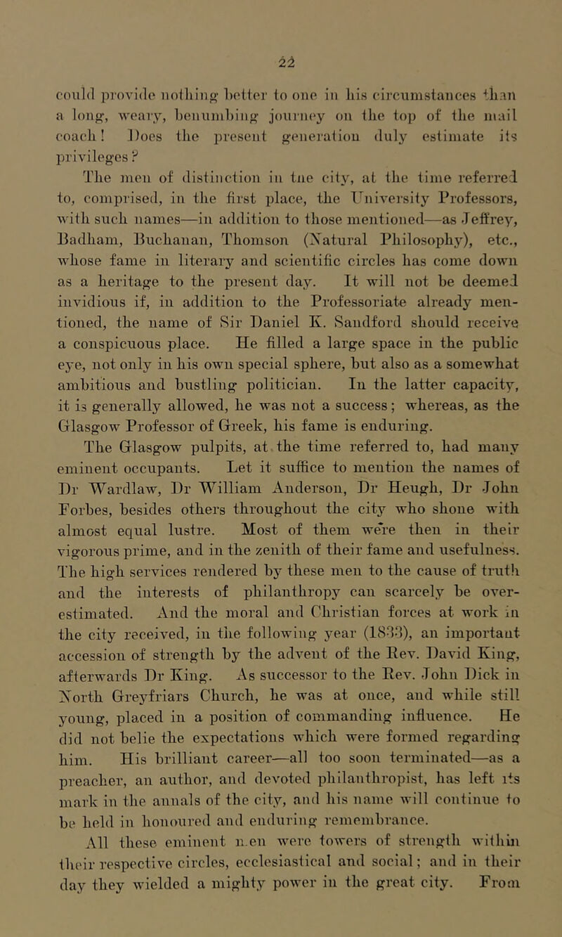 could provide uolliiug belter to one in liis circumstances than a long', weary, henumhing joui'ney on the top of the mail coach! Does the joresent generation duly estimate its privileges F The men of distinction in tue city, at the time referred to, comprised, in the first place, the University Professors, with such names—in addition to those mentioned—as Jeffrey, Badham, Buchanan, Thomson (Xatural Philosophy), etc., Avhose fame in literary and scientific circles has come down as a heritage to the present day. It will not be deemed invidious if, in addition to the Professoriate already men- tioned, the name of Sir Daniel K. Sandford should receive a conspicuous place. He filled a large space in the public eye, not only in his own special sphere, but also as a somewhat ambitious and bustling politician. In the latter capacity, it is generally allowed, he was not a success; whereas, as the Glasgow Professor of Greek, his fame is enduring. The Glasgow pulpits, at.the time referred to, had many eminent occupants. Let it suffice to mention the names of Dr Wardlaw, Dr William Anderson, Dr Heugh, Dr John Porbes, besides others throughout the city who shone with almost equal lustre. Most of them weTe then in their vigorous prime, and in the zenith of their fame and usefulness. The high services rendered by these men to the cause of truth and the interests of philanthropy can scarcely be over- estimated. And the moral and Christian forces at work in the city received, in the following year (I8JJ), an important accession of strength by the advent of the Eev. David King, afterwards Dr King. As successor to the Rev. John Dick in Xorth Greyfriars Church, he was at once, and while still young, placed in a position of commanding influence. He did not belie the expectations which were formed regarding him. His brilliant career—all too soon terminated—as a preacher, an author, and devoted philanthropist, has left its mark in the annals of the city, and his name will continue to be held in honoured and enduring remembrance. All these eminent men were towers of strength within their respective circles, ecclesiastical and social; and in their day they wielded a mighty power in the great city. From