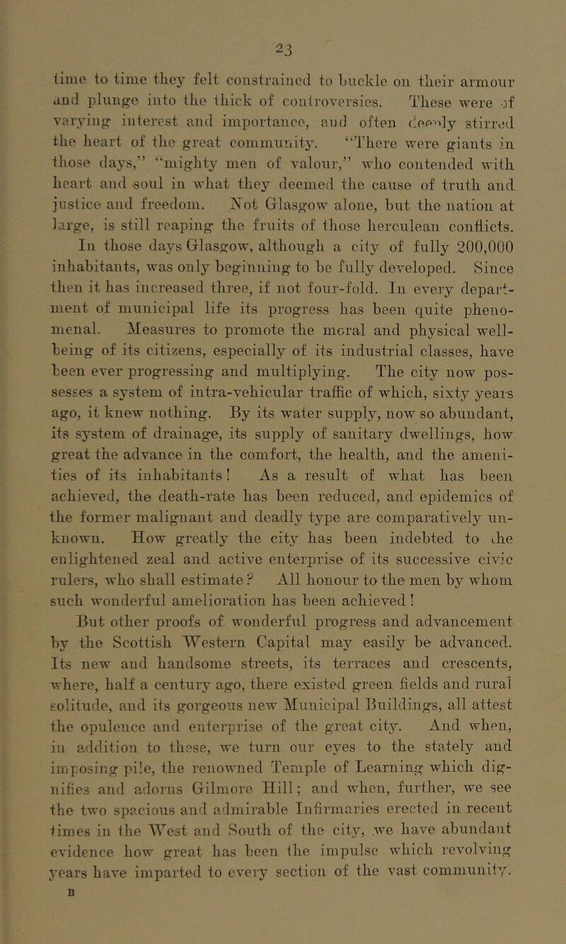 lime to time they felt constrained to huckle on their armour and plunge into the thick of controversies. These were of varying interest and imporlance, and often dee-ily stirred the heart of the great community. “There were giants in those days,” “mighty men of valour,” who contended with heart and «oul in Avhat they deemed the cause of truth and justice and freedom. Not Glasgow alone, but the nation at large, is still reaping the fruits of those herculean conflicts. In those days Glasgow, although a ciiy of fully 200,000 inhabitants, was onlj- beginning to be fully developed. Since then it has increased three, if not four-fold. In every depart- ment of municipal life its pi'ogress has been quite pheno- menal. Measures to promote the moral and physical well- being of its citizens, especially of its industrial classes, have been ever progressing and multiplying. The city now pos- sesses a system of infra-vehicular traffic of which, sixty years ago, it knew nothing. By its water supply, now so abundant, it.s system of drainage, its supply of sanitary dwellings, how great the advance in the comfort, the health, and the ameni- ties of its inhabitants! As a result of what has been achieved, the death-rate has been reduced, and epidemics of the former malignant and deadly type are comparatively un- known. How greatly the city has been indebted to ihe enlightened zeal and active enterprise of its successive civic rulers, who shall estimate ? All honour to the men by whom such wonderful amelioration has been achieved ! But other proofs of wondertiil progress and advancement by the Scottish Western Capital may easily be advanced. Its new and handsome streets, its terraces and crescents, where, half a century ago, there existed green fields and rural solitude, and its gorgeous new Municipal Buildings, all attest the opulence and enterprise of the great city. And when, in addition to these, we turn our eyes to the staiely and imposing pile, the renowned Temple of Learning which dig- nifies and adorns Gilmore Hill; and Avhen, further, we see the two spacious and admirable Infirmaries erected in recent times in the West and South of the city, we have abundant evidence how great has been the impulse which revolving j'ears have imparted to cveiy section of the vast community. B