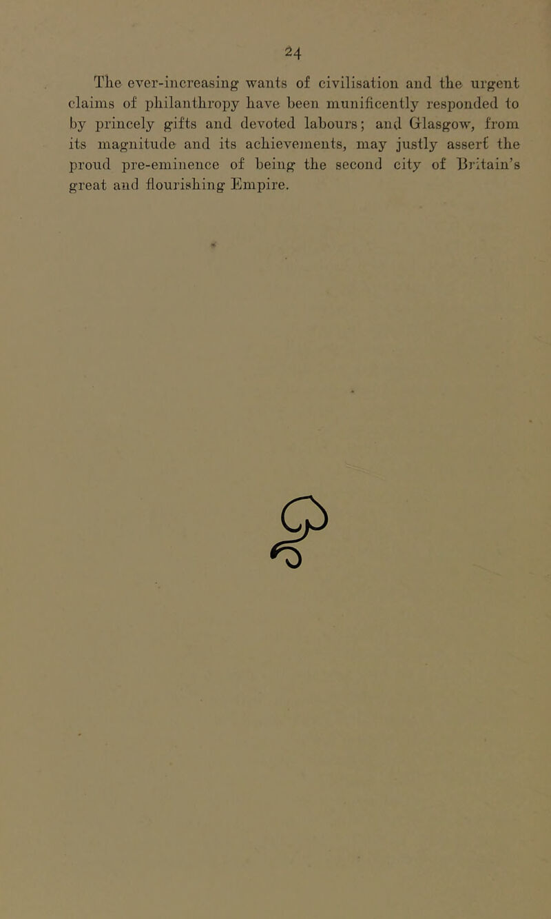Tlie ever-increasing wants of civilisation and the urgent claims of philanthropy have been munificently responded to by princely gifts and devoted labours; and Glasgow, from its magnitude and its achievements, may justly assert the proud pre-eminence of being the second city of Britain’s great and flourishing Empire.