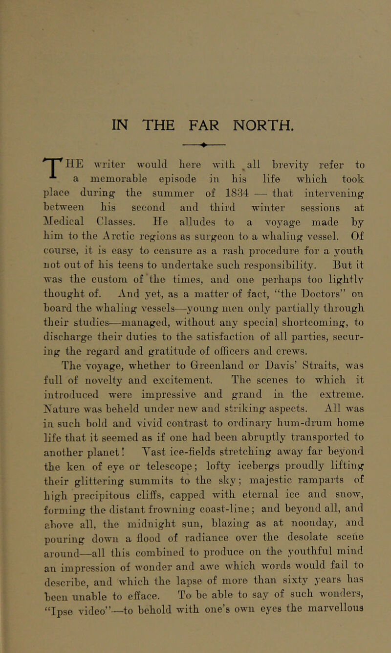 IN THE FAR NORTH. ♦ ■* I *^HE writer would liere with, ^all brevity refer to a lueniorable episode in bis life which took place during the summer of 1834 — that interveiiiug between his second and third winter sessions at Medical Classes. He alludes to a voyage made by him to the Arctic regions as surgeon to a whaling vessel. Of course, it is easy to censure as a rash procedure for a youth not out of his teens to undertake such responsibility. But it was the custom of the times, and one perhaps too lightly thought of. And 5^et, as a matter of fact, “the Doctors” on board the whaling vessels—young men only partially through their studies—managed, without any special shortcoming, to discharge their duties to the satisfaction of all parties, secur- ing the regard and gratitude of officers and crews. The vojmge, whether to Greenland or Davis’ Straits, was full of novelty and excitement. The scenes to which it introduced were impressive and grand in the extreme. Nature was beheld under new and striking aspects. All was in such bold and vivid contrast to ordinary hum-drum home life that it seemed as if one had been abruptly transported to another planet I Tast ice-fields stretching away far beyond the ken of eye or telescope; lofty icebergs proudly lifting their glittering summits to the sky; majestic ramparts of high precipitous clifEs, capped with eternal ice and snow, forming the distant frowning coast-line; and beyond all, and above all, the midnight sun, blazing as at noonday, and pouring doAvn a flood of radiance over the desolate scene around—all this combined to produce on the youthful mind an impression of Avonder and aAA-e Avhich words AA'ould fail to describe, and which the lapse of more than sixty years has been unable to efface. To be able to say of such wonders, “Ipse video”—to behold Avith one’s own eyes the marvellous