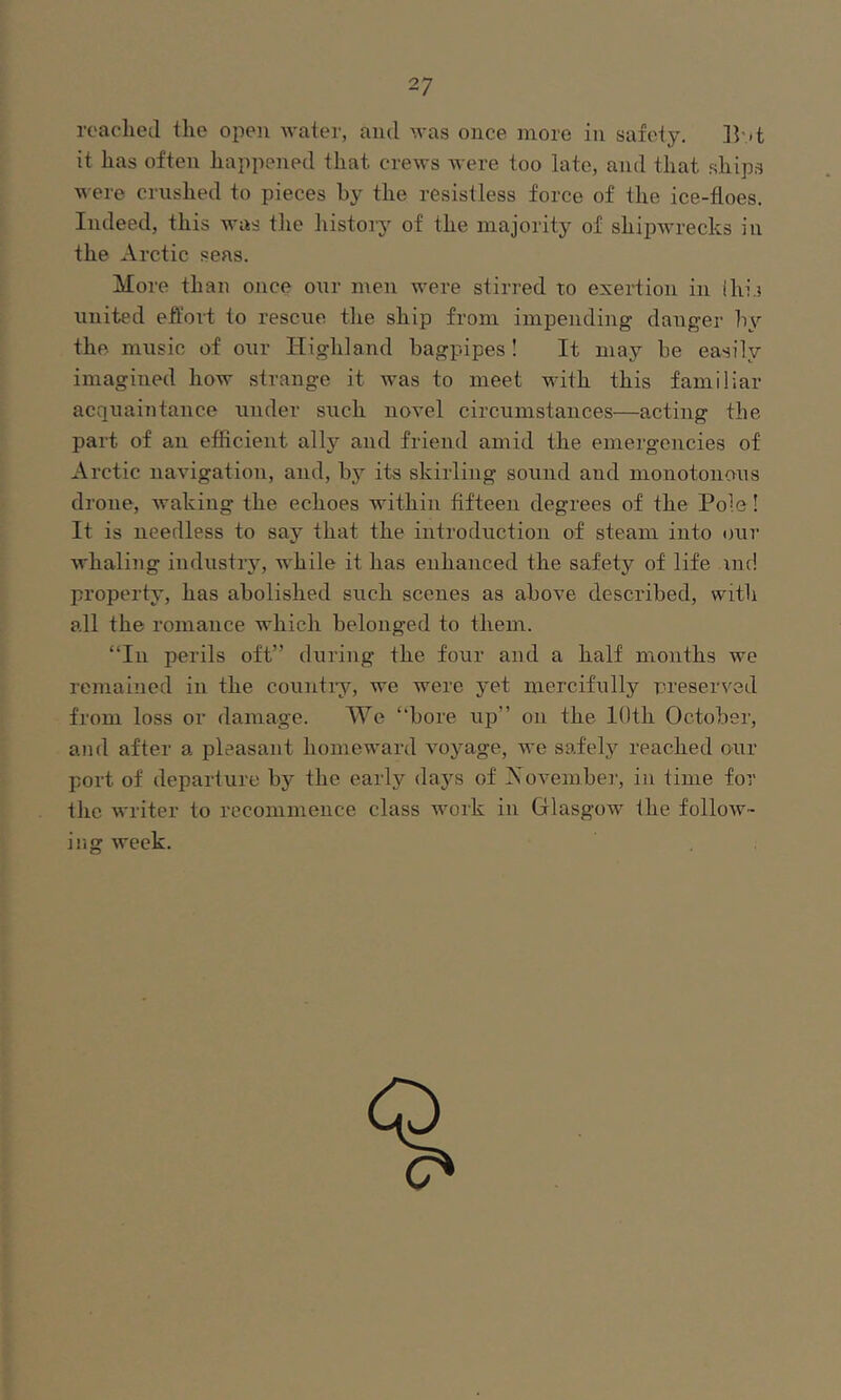 readied tlie open Avater, and Avas once more in safety. B’-t it has often happened that creAvs Avere too late, and that ship.s AA-ere crushed to pieces by the resistless force of the ice-floes. Indeed, this AA'as the histoiy of the majority of shipAA’recks in the Arctic seas. More than once oAir men AA’ere stirred to exertion in ihi.i united effort to rescue the ship from impending danger hy the music of our Highland bagpipes ! It may be easily imagined how strange it Avas to meet with this familiar acquaintance under such noA’d circumstances—acting the part of an efficient ally and friend amid the emergencies of Arctic naA'igation, and, bj'- its skirling sound and monotonous drone, Avaking the echoes within fifteen degrees of the Pole! It is needless to say that the introduction of steam into our AA'haling industry, while it has enhanced the safety of life ind property, has abolished such scenes as above described, with all the romance which belonged to them. “In perils oft” during the four and a half months we remained in the countiy, we were yet mercifully rreserved from loss or damage. We “bore up” on the lOth October, and after a pleasant homeward A'oyage, we safel}'^ reached our port of departure by the early da5'’s of Xovember, in time for the Avriter to recommence class work in Glasgow the folloAv- ing Aveek.