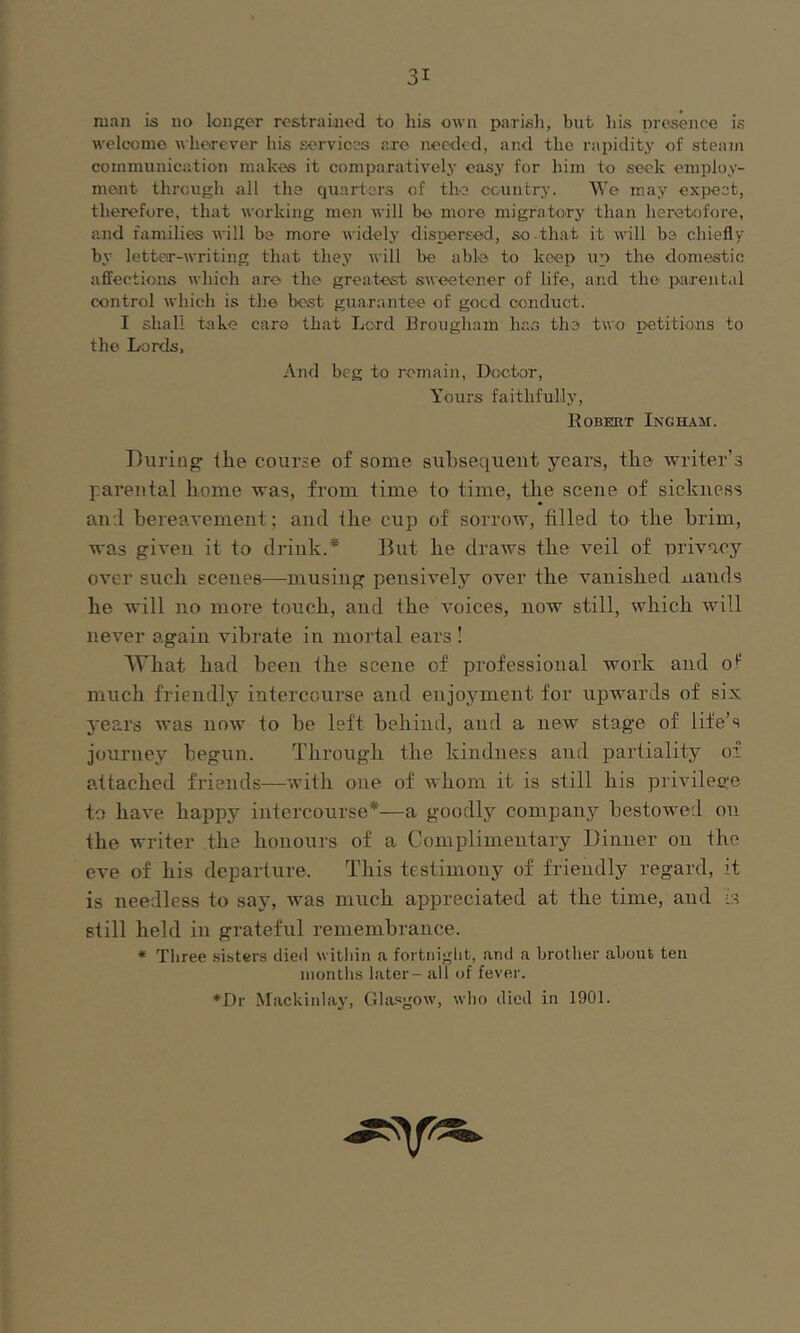 man is no longer restrained to his own parisli, but bis presence is welcome wherever his services are needed, anel the rapidity of steam communication makes it comparatively easy for him to seek employ- ment through all the quarters of the ccuntry. We may expect, therefore, that working men will bo more migratorj' than heretofore, and families will be more widely dispersed, so that it will be chiefly by letter-writing that they will be able to keep up the domestic affections which are the greatest sweetener of life, and the i>arent.d control which is the best guarantee of good conduct. I shall take care that Lord Brougham has the two petitions to the Lords, And beg to remain. Doctor, Yours faithfully, Kobert Ingham. During’ ihe course of some subsequent years, tbe writer’s parental borne was, from time to time, tbe scene of sickness an.l bereavement; and Ibe cup of sorrow, filled to tbe brim, was given it to drink.* But be draws tbe veil of privacy over sucb scenes—musing pensively over tbe vanished nan (Is be will no more touch, and tbe voices, now still, which will never again vibrate in mortal ears ! 'What bad been the scene of professional work and o*^ much friendlj’ intercourse and enjoj^ment for upwards of six 5'ears was now to be left behind, and a new stage of life’s journey begun. Through tbe kindness and partiality of attached friends—with one of Avbom it is still bis privilege to have happy intercourse*—a goodly company bestowed on tbe writer tbe honours of a Complimentary Dinner on tbe eve of bis departure. This testimony of friendly regard, it is needless to say, Avas much appreciated at tbe time, and is still held in grateful remembrance. * Tliree sibters died witliin a fortnight, and a brother about ten months later- all of fever. *Dr Mackinlay, Glasgow, who died in 1901.