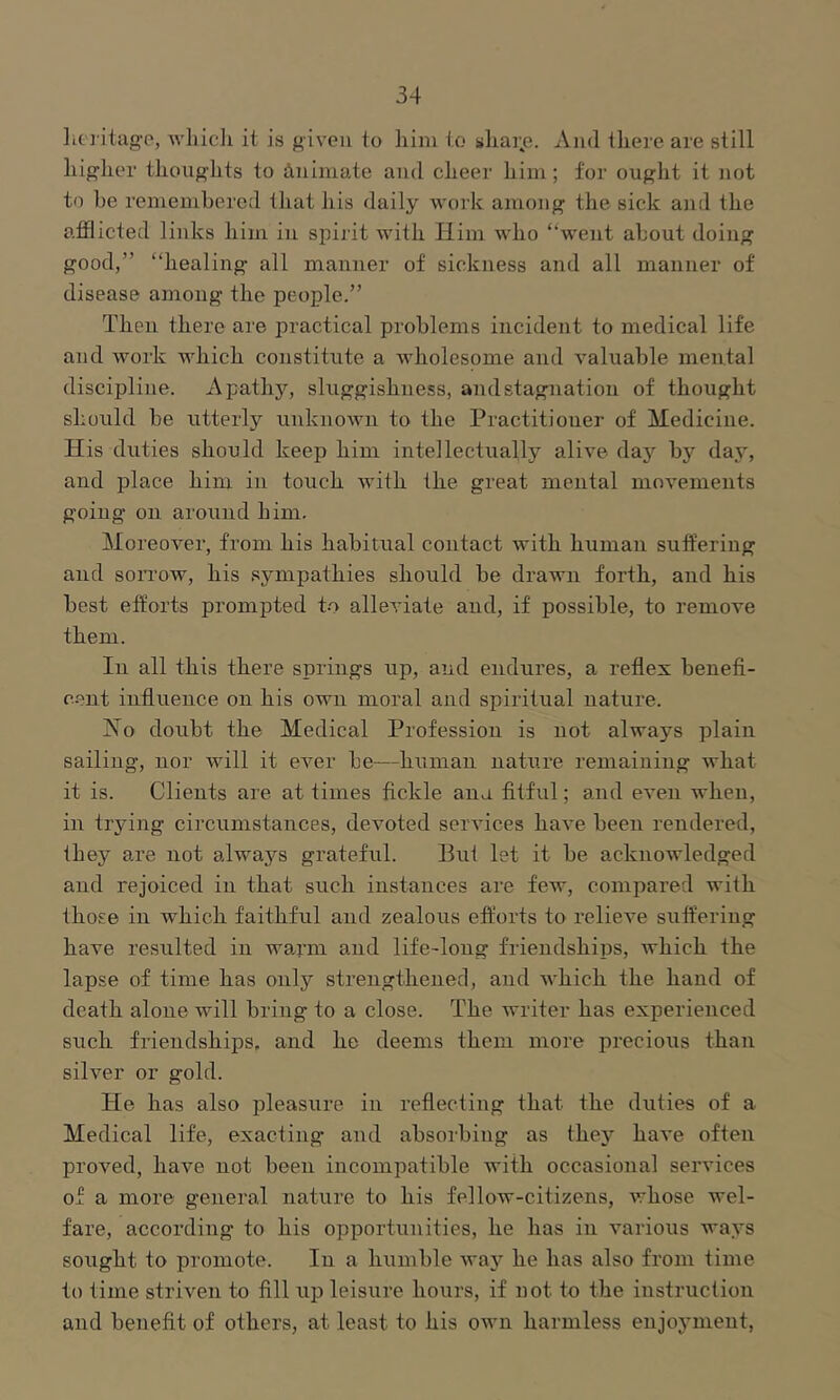 lit j'itago, wliicli it is given to him to sliai^e. And there are still higher thoughts to Animate and cheer him; for ought it not to he remembered that his daily work among the sick and the afflicted links him in spii it with Him who “went about doing good,” “healing all manner of sickness and all manner of disease among the people.” Then there are practical problems incident to medical life and work which constitute a wholesome and valuable mental discipline. Apathy, sluggishness, and stagnation of thought should be utterly unknown to the Practitioner of Medicine. His duties should keep him intellectually alive day by daj’, and place him in touch Avith the great mental movements going on around him. Moreover, from his habitual contact with human suffering and sorrow, his sympathies should he drawn forth, and his best efforts prompted to alleviate and, if possible, to remove them. In all this there springs up, and endures, a reflex benefi- c.ent influence on his own moral and spiritual nature. No doubt the Medical Profession is not always plain sailing, nor will it eA^'er be—human nature remaining what it is. Clients are at times fickle ana fitful; and eA^en when, in trying circumstances, devoted seiwices have been rendered, they are not always grateful. But let it be acknoAvledged and rejoiced in that such instances are fcAv, compared with those in Avhich faithful and zealous efl:’orts to relieA'e suft’eriug have resulted in wan'in and life-long friendships, which the lapse of time has only strengthened, and Avhich the hand of death alone Avill bring to a close. The writer has experienced such friendships, and he deems them more precious than silver or gold. He has also pleasure in reflecting that the duties of a Medical life, exacting and absorbing as thej'' haA*e often proA'^ed, haA'^e not been incompatible Avith occasional services of a more general nature to his felloAv-citizens, Avhose Avel- fare, according to his opportunities, he has in various ways sought to promote. In a humble Avay he has also from time to time striven to fill up leisure hours, if not to the instruction and benefit of others, at least to his oavii harmless enjoyment,