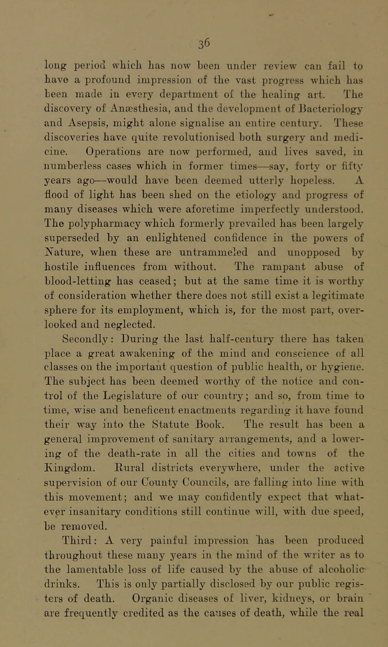 long period vvliicli lias now been under review can fail to have a profound impression of the vast progress which has been made in every department of the healing art. The discovery of Anaesthesia, and the development of liacteriology and Asepsis, might alone signalise an entire century. These discoveries have quite revolutionised both surgery and medi- cine. Operations are now performed, and lives saved, in numberless cases which in former times—say, forty or fifty years ago—would have been deemed utterly hopeless. A flood of light has been shed on the etiology and progress of many diseases which were aforetime imperfectly understood. The polypharmacy which formerly prevailed has been largely superseded by an enlightened confidence in the powers of Nature, when these are untramnieled and unopposed by hostile influences from without. The rampant abuse of blood-letting has ceased; but at the same time it is worthy of consideration whether there does not still exist a legitimate sphere for its employment, which is, for the most part, over- looked and neglected. Secondly: During the last half-centuiy there has taken place a great awakening of the mind and conscience of all classes on the important question of public health, or hygiene. The subject has been deemed worthy of the notice and con- trol of the Legislature of our countiy; and so, from time to time, wise and beneficent enactments regarding it have found their way into the Statute Book. The result has been a general improvement of sanitaiy arrangements, and a lower- ing of the death-rate in all the cities and towns of the Kingdom. Rural districts everywhere, under the active supervision of our County Councils, are falling into line with this movement; and we may confidently expect that what- ever insanitary conditions still continue will, with due speed, be removed. Third; A very painful impression has been produced throughout these many years in the mind of the writer as to the lamentable loss of life caused b}'^ the abuse of alcoholic- drinks. This is only partially disclosed by our public regis- ters of death. Oi’ganic diseases of liver, kidney's, or brain are frequently credited as the causes of death, while the real