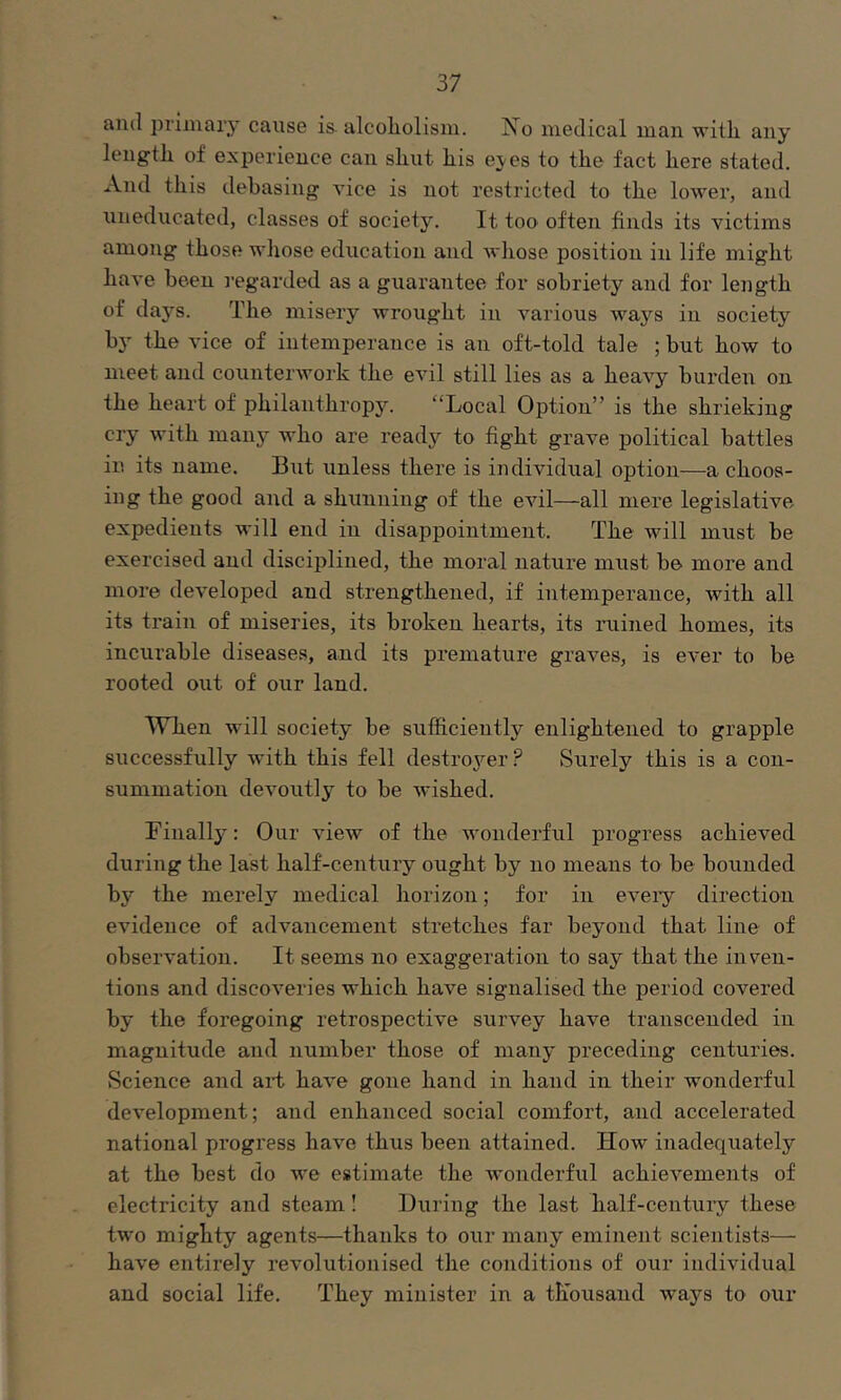 and primary cause is alcoholism. I^o medical man with any length of experience can shut his ej-es to the fact here stated. And this debasing vice is not restricted to the lower, and uneducated, classes of society. It too often finds its victims among those whose education and whose position in life might have been I’egarded as a guarantee for sobriety and for length of daj'^s. The misery wrought in various ways in society by the vice of intemperance is an oft-told tale ; but how to meet and counterwork the evil still lies as a heavy burden on the heart of philanthropy. “Local Option” is the shrieking cry with many who are ready to fight grave political battles in its name. But unless there is individual option—a choos- ing the good and a shunning of the evil—all mere legislative expedients will end in disappointment. The will must be exercised and disciplined, the moral nature must be more and more developed and strengthened, if intemperance, with all its train of miseries, its broken hearts, its ruined homes, its incurable diseases, and its premature graves, is ever to be rooted out of our land. When will society be sufficiently enlightened to grapple successfully with this fell destroj'^er? Surely this is a con- summation devoutly to be wished. Finally: Our view of the wonderful progress achieved during the last half-century ought by no means to be bounded by the merely medical horizon; for in eveiy direction evidence of advancement stretches far beyond that line of observation. It seems no exaggeration to say that the inven- tions and discoveries which have signalised the period covered by the foregoing retrospective survey have transcended in magnitude and number those of many preceding centuries. Science and art have gone hand in hand in their wonderful development; and enhanced social comfort, and accelerated national progress have thus been attained. How inadequately at the best do we estimate the wonderful achievements of electricity and steam! During the last half-century these two mighty agents—thanks to our many eminent scientists— have entirely revolutionised the conditions of our individual and social life. They minister in a th'ousand w'ays to our