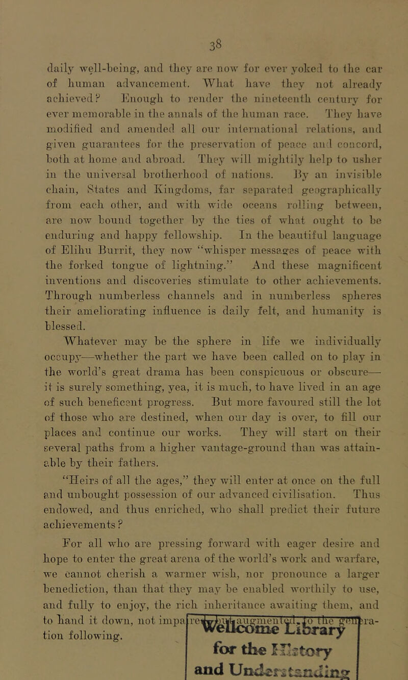 daily well-being, and lliey are now for ever j'^oked to the car of human advancement. What have they not already achieved P Enough to render the nineteenth century for ever memorable in the annals of the human race. Ehey have modified and amended all our international relations, and given guarantees for the preservation of peace and concord, both at home and abroad. They Avill mightily help to usher in the universal brotherhood of nations. Ey an invisible chain. States and Kingdoms, far separated geographically from each other, and with wide oceans rolling between, are now bound together by the ties of what ought to be enduring and happy fellowship. In the beautiful language of Elihu Burrit, they now “whisper messages of peace with the forked tongue of lightning.” And these magnificent inventions and discoveries stimulate to other achievements. Through numberless channels and in numberless spheres their ameliorating influence is daily felt, and humanity is blessed. Whatever maj’’ be the sphere in life we individually occup5—whether the part we have been called on to play in the world’s great drama has been conspicuous or obscure— it is surely something, yea, it is mucli, to have lived in an age of such beneficent progress. But more favoured still the lot of those who are destined, when our day is over, to fill our places and continue our works. They will start on their several paths from a higher vantage-ground than was attain- able by their fathers. “Heirs of all the ages,” they will enter at once on the full and unbought possession of our advanced civilisation. Thus endowed, and thus enriched, who shall predict their future achievements ? Eor all who are pressing forward with eager desire and hope to enter the great arena of the world’s work and warfare, we cannot cherish a warmer wish, nor pronounce a larger benediction, than that they may be enabled worthilj' to use, and fully to enjoy, the rich inheritance awaiting them, and to hand it down, not impa tion following. re augment^. tti~g??n^ra- >rary for the I.rijtory and Understanding