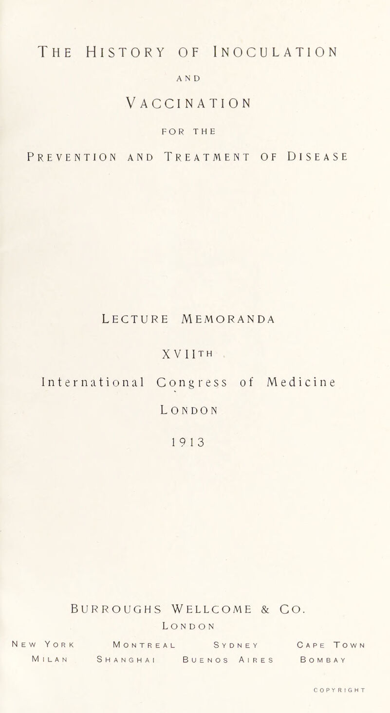 The History of Inoculation AND V ACCI NATION FOR THE Prevention and Treatment of Disease Lecture Memoranda XV IIth International Congress of Medicine London 19 13 Burroughs Wellcome & Co. London New York Montreal Sydney Milan Shanghai Buenos Aires Cape Town Bombay COPYRIGHT