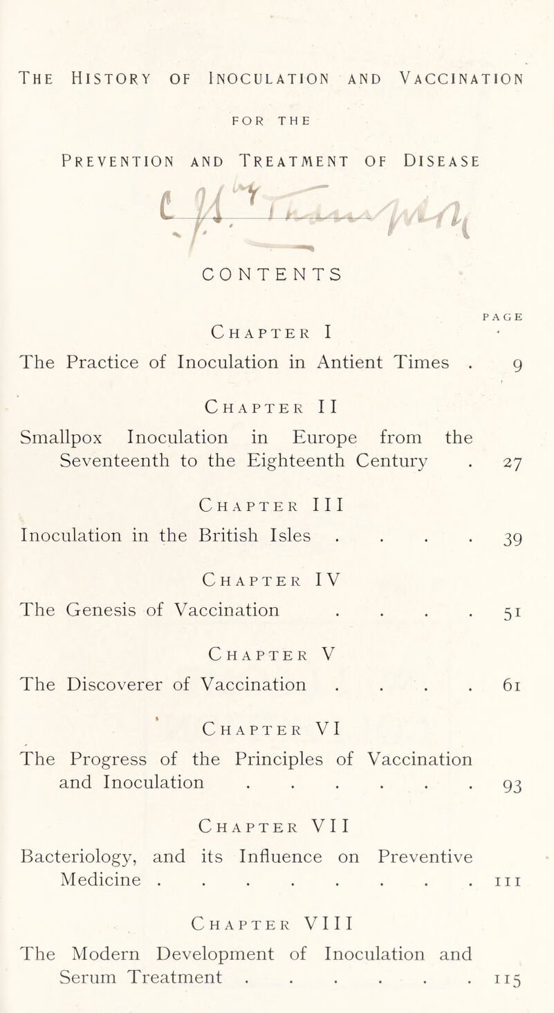 FOR THE Prevention and Treatment of Disease Chapter I The Practice of Inoculation in Antient Times . Chapter II Smallpox Inoculation in Europe from the Seventeenth to the Eighteenth Century Chapter III Inoculation in the British Isles . . , . Chapter IV The Genesis of Vaccination . . . . Chapter V The Discoverer of Vaccination . . . . I Chapter VI The Progress of the Principles of Vaccination and Inoculation ...... Chapter VII Bacteriology, and its Influence on Preventive Medicine ........ Chapter VIII The Modern Development of Inoculation and Serum Treatment ...... CONTENTS PAGE 9 27 39 51 61 93 III 115