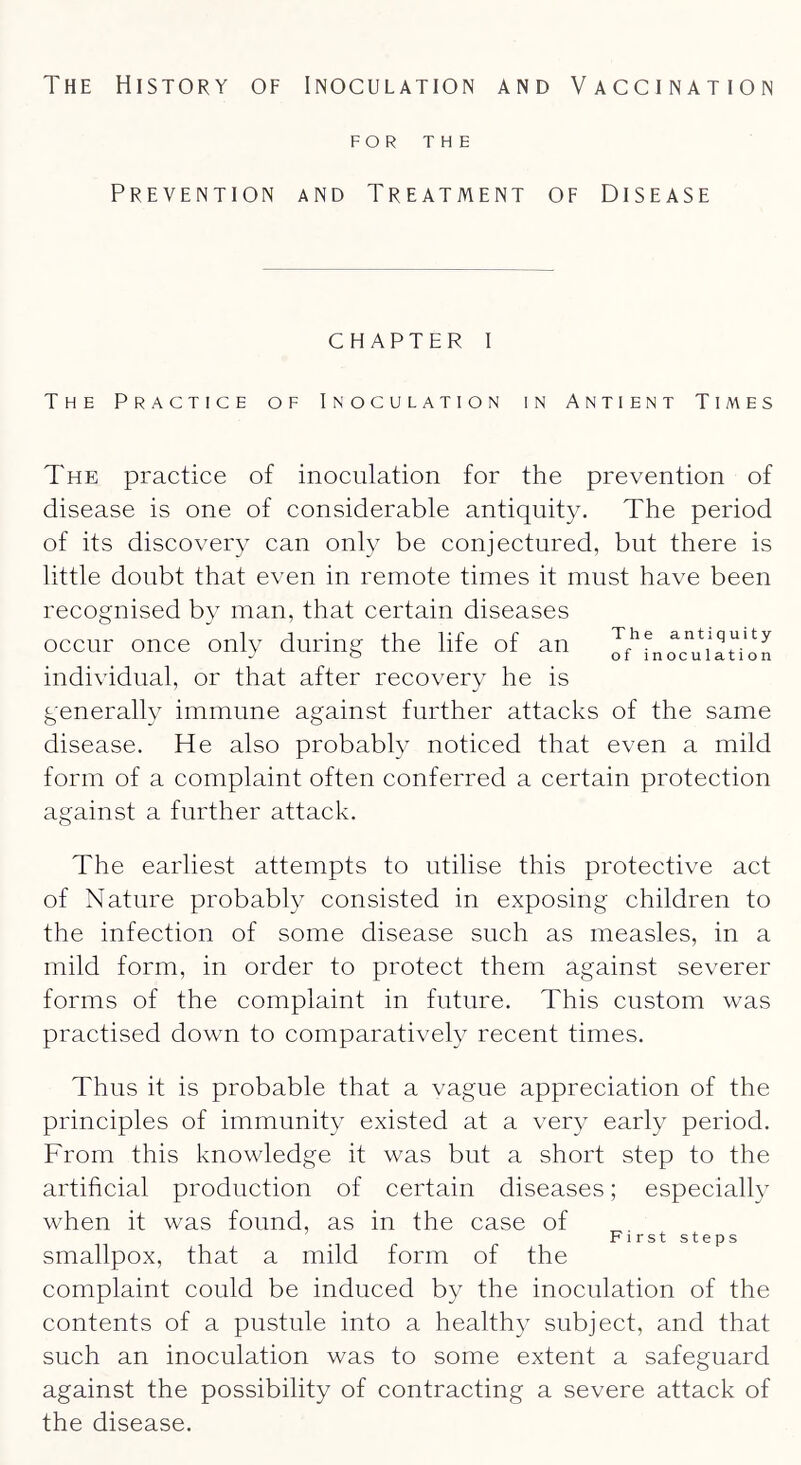 FOR THE Prevention and Treatment of Disease chapter I The Practice of Inoculation in Antient Times The practice of inoculation for the prevention of disease is one of considerable antiquity. The period of its discovery can only be conjectured, but there is little doubt that even in remote times it must have been recognised by man, that certain diseases occur once only during the life of an antiquity individual, or that after recovery he is generally immune against further attacks of the same disease. He also probably noticed that even a mild form of a complaint often conferred a certain protection against a further attack. The earliest attempts to utilise this protective act of Nature probably consisted in exposing children to the infection of some disease such as measles, in a mild form, in order to protect them against severer forms of the complaint in future. This custom was practised down to comparatively recent times. Thus it is probable that a vague appreciation of the principles of immunity existed at a very early period. From this knowledge it was but a short step to the artificial production of certain diseases; especiall} when it was found, as in the case of First steps smallpox, that a mild form of the complaint could be induced by the inoculation of the contents of a pustule into a healthy subject, and that such an inoculation was to some extent a safeguard against the possibility of contracting a severe attack of the disease.