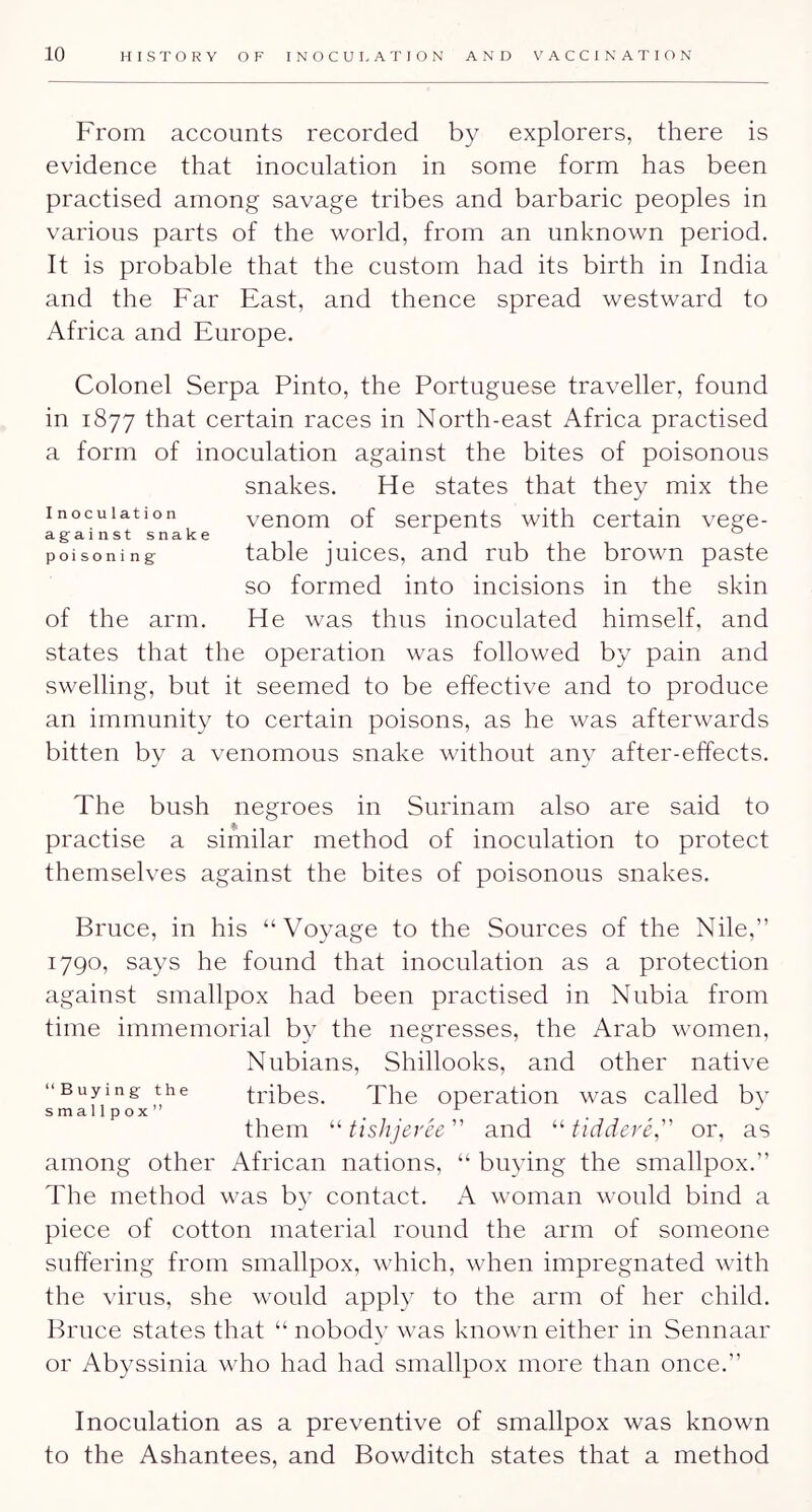 From accounts recorded by explorers, there is evidenee that inoculation in some form has been practised among savage tribes and barbarie peoples in various parts of the world, from an unknown period. It is probable that the custom had its birth in India and the Far East, and thence spread westward to Africa and Europe. Colonel Serpa Pinto, the Portuguese traveller, found in 1877 that certain raees in North-east Africa practised a form of inoeulation against the bites of poisonous snakes. He states that they mix the Inoculation venom of serpents with eertain vege- againstsnake ^ ” poisoning table juiees, and rub the brown paste so formed into incisions in the skin of the arm. He was thus inoculated himself, and states that the operation was followed by pain and swelling, but it seemed to be effective and to produee an immunity to certain poisons, as he was afterwards bitten by a venomous snake without any after-effects. The bush negroes in Surinam also are said to practise a similar method of inoeulation to protect themselves against the bites of poisonous snakes. Bruee, in his “Voyage to the Sources of the Nile,” 1790, says he found that inoeulation as a protection against smallpox had been practised in Nubia from time immemorial by the negresses, the Arab women, Nubians, Shillooks, and other native “Buying the tiubes. The operation was ealled bv smallpox , them tislijerce and ^^tiddere, or, as among other Afriean nations, “ buying the smallpox.” The method was by contact. A woman would bind a piece of cotton material round the arm of someone suffering from smallpox, which, when impregnated with the virus, she would apply to the arm of her child. Bruce states that “ nobody was known either in Sennaar or Abyssinia who had had smallpox more than once.” Inoeulation as a preventive of smallpox was known to the Ashantees, and Bowditeh states that a method