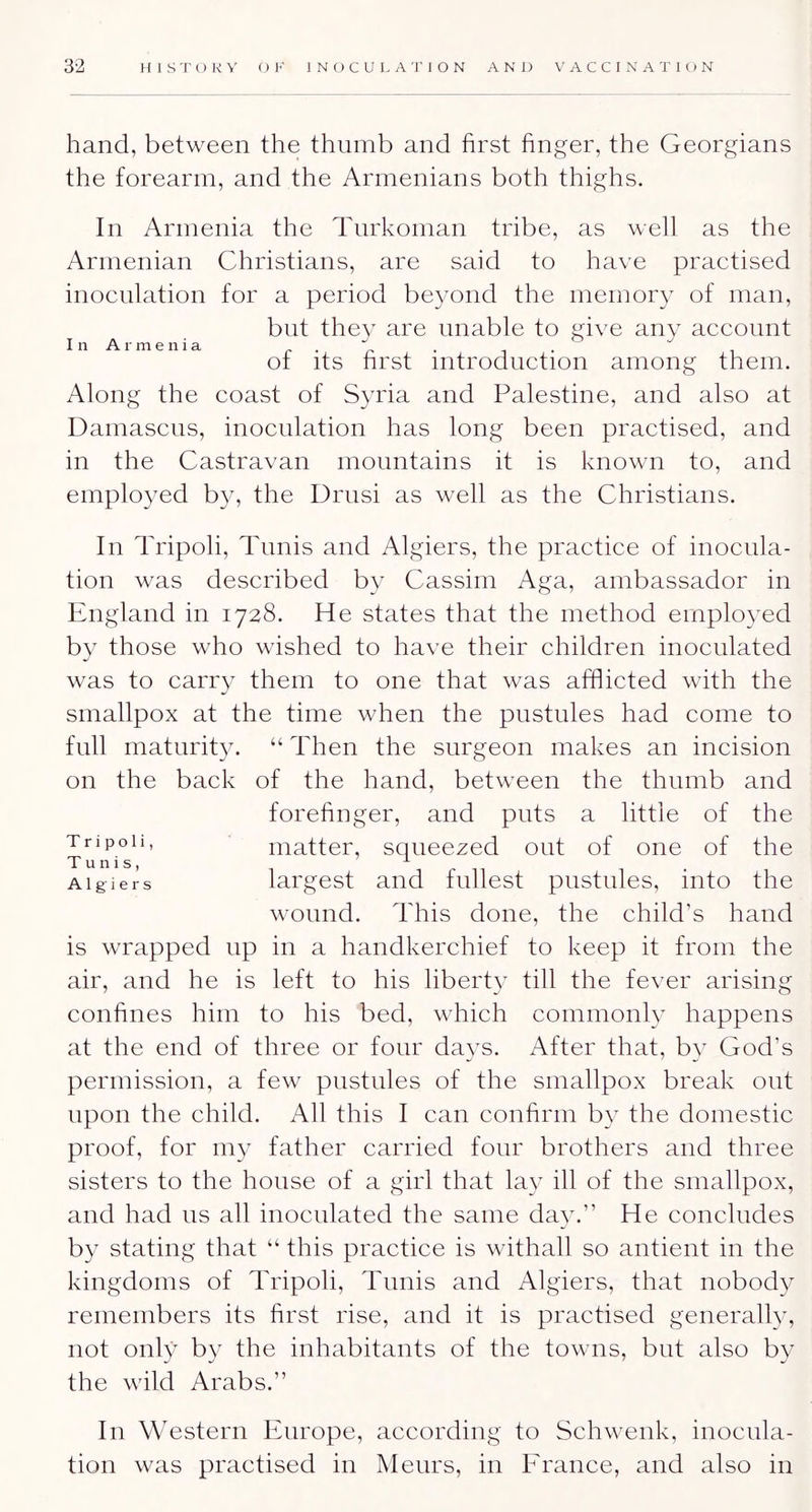 hand, between the thumb and first finger, the Georgians the forearm, and the Armenians both thighs. In Armenia the Turkoman tribe, as well as the Armenian Christians, are said to have practised inoculation for a period beyond the memory of man, but they are unable to give any account I n A r m e n i a . ot its first introduction among them. Along the coast of Syria and Palestine, and also at Damascus, inoculation has long been practised, and in the Castravan mountains it is known to, and emplo3md by, the Drusi as well as the Christians. In Tripoli, Tunis and Algiers, the practice of inocula- tion was described by Cassini Aga, ambassador in England in 1728. He states that the method employed by those who wished to have their children inoculated was to carry them to one that was afflicted with the smallpox at the time when the pustules had come to full maturity. “ Then the surgeon makes an incision on the back of the hand, between the thumb and forefinger, and puts a little of the matter, squeezed out of one of the Algiers largest and fullest pustules, into the wound. This done, the child’s hand is wrapped up in a handkerchief to keep it from the air, and he is left to his liberty till the fever arising confines him to his bed, which commonly happens at the end of three or four days. After that, by God’s permission, a few pustules of the smallpox break out upon the child. All this I can confirm by the domestic proof, for my father carried four brothers and three sisters to the house of a girl that la}^ ill of the smallpox, and had us all inoculated the same da^c” He concludes by stating that “ this practice is withall so antient in the kingdoms of Tripoli, Tunis and Algiers, that nobody remembers its first rise, and it is practised generallv, not onl}^ by the inhabitants of the towns, but also by the wild Arabs.” In Western Europe, according to Schwenk, inocula- tion was practised in Meurs, in Erance, and also in