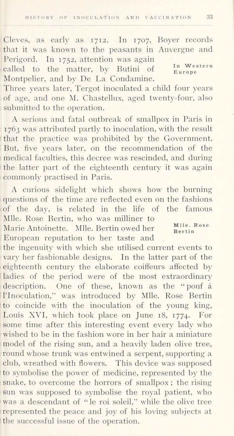 In Western Europe Cleves, as early as 1712. In 1707, Boyer records that it was known to the peasants in Anvergne and Perigord. In 1752, attention was again called to the matter, by Butini of Montpelier, and bv De La Condamine. Three years later, Tergot inoculated a child four years of age, and one M. Chastellux, aged twenty-fonr, also submitted to the operation. A serious and fatal outbreak of smallpox in Paris in 1763 was attributed partly to inoculation, with the result that the practice was prohibited by the Government. But, five years later, on the recommendation of the medical faculties, this decree was rescinded, and during the latter part of the eighteenth century it was again commonly practised in Paris. A curious sidelight which shows how the burning questions of the time are reflected even on the fashions of the day, is related in the life of the famous Mile. Rose Berlin, who was milliner to Marie Antoinette. Mile. Berlin owed her European reputation to her taste and the ingenuity with which she utilised current events to vai'}' her fashionable designs. In the latter part of the eighteenth century the elaborate coifleurs affected by ladies of the period were of the most extraordinary description. (3ne of these, known as the “ pouf a rinoculation,” was introduced by Mile. Rose Berlin to coincide with the inoculation of the young king, Louis XVT, which took place on June 18, 1774. For some time after this interesting event ever\ lady wflio wished to be in the fashion wore in her hair a miniature model of the rising sun, and a heavily laden olive tree, round whose trunk was entwined a serpent, supporting a club, wreathed with flowers. This device was supposed to symbolise the power of medicine, represented by the snake, to overcome the horrors of smallpox ; the rising sun was supposed to symbolise the royal patient, who was a descendant of “ le roi soleil,” while the olive tree represented the peace and joy of his loving subjects at the successful issue of the operation. Mile. Rose Berlin