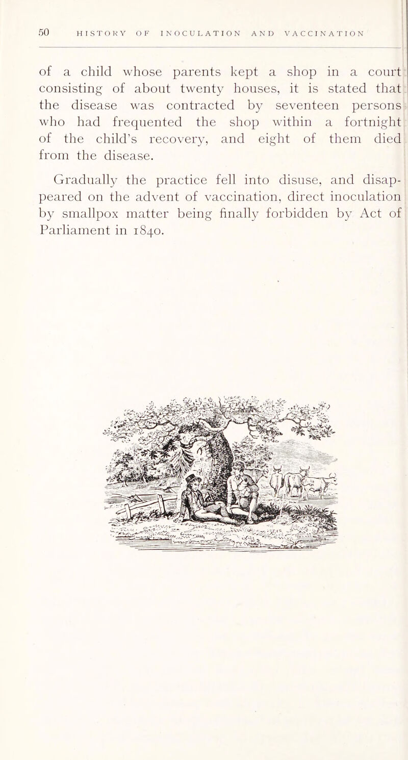 of a child whose parents kept a shop in a court consisting of about twenty houses, it is stated that the disease was contracted by seventeen persons who had frequented the shop within a fortnight of the child’s recovery, and eight of them died from the disease. Gradually the practice fell into disuse, and disap- peared on the advent of vaccination, direct inoculation by smallpox matter being finally forbidden by Act of Parliament in 1840.