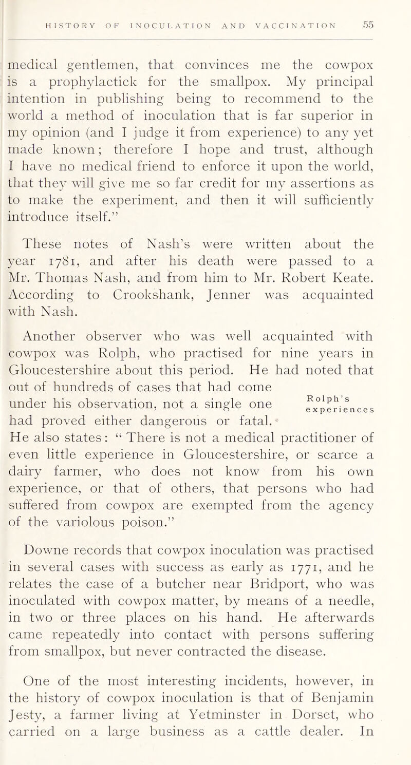 medical gentlemen, that convinces me the cowpox is a prophylactick for the smallpox. My principal intention in publishing being to recommend to the world a method of inoculation that is far superior in my opinion (and I judge it from experience) to any yet made known; therefore I hope and trust, although I have no medical friend to enforce it upon the world, that they will give me so far credit for my assertions as to make the experiment, and then it will sufficiently introduce itself.” These notes of Nash’s were written about the year 1781, and after his death were passed to a Mr. Thomas Nash, and from him to Mr. Robert Keate. According to Crookshank, Jenner was acquainted with Nash. Another observer who was well acquainted with cowpox was Rolph, who practised for nine years in Gloucestershire about this period. He had noted that out of hundreds of cases that had come under his observation, not a single one ... had proved either dangerous or fatal. He also states: “ There is not a medical practitioner of even little experience in Gloucestershire, or scarce a dairy farmer, who does not know from his own experience, or that of others, that persons who had suffered from cowpox are exempted from the agency of the variolous poison.” Downe records that cowpox inoculation was practised in several cases with success as early as 1771, and he relates the case of a butcher near Bridport, who was inoculated with cowpox matter, by means of a needle, in two or three places on his hand. He afterwards came repeatedly into contact with persons suffering from smallpox, but never contracted the disease. One of the most interesting incidents, however, in the history of cowpox inoculation is that of Benjamin Jesty, a farmer living at Yetminster in Dorset, who carried on a large business as a cattle dealer. In