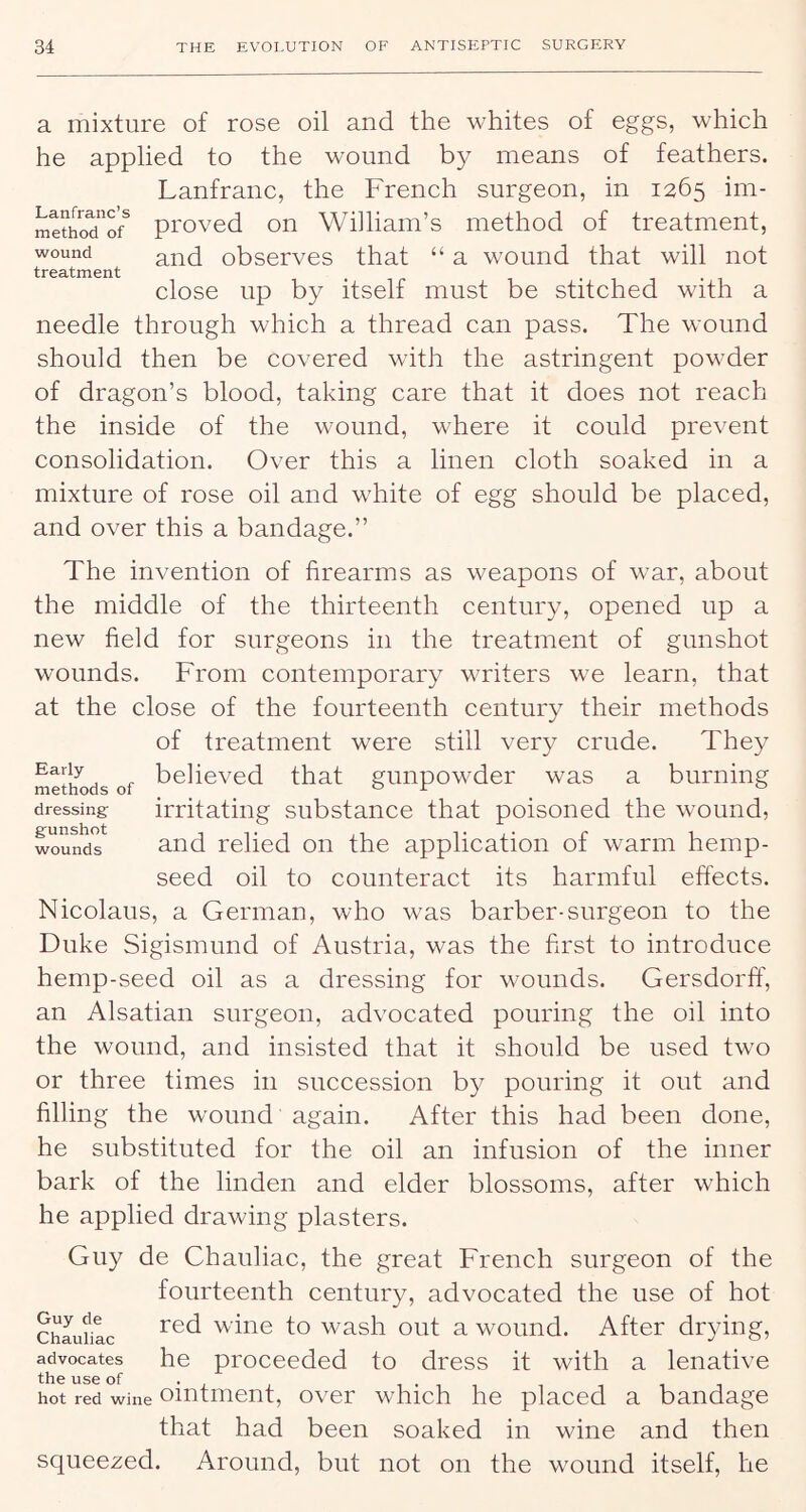 wound treatment a mixture of rose oil and the whites of eggs, which he applied to the wound by means of feathers. Lanfranc, the French surgeon, in 1265 im- mettoTo/ proved on William’s method of treatment, and observes that “ a wound that will not close up by itself must be stitched with a needle through which a thread can pass. The wound should then be covered with the astringent powder of dragon’s blood, taking care that it does not reach the inside of the wound, where it could prevent consolidation. Over this a linen cloth soaked in a mixture of rose oil and white of egg should be placed, and over this a bandage.” The invention of firearms as weapons of war, about the middle of the thirteenth century, opened up a new field for surgeons in the treatment of gunshot w'ounds. From contemporary writers we learn, that at the close of the fourteenth century their methods of treatment were still very crude. They believed that gunpowder was a burning irritating substance that poisoned the wound, and relied on the application of warm hemp- seed oil to counteract its harmful effects. Nicolaus, a German, who was barber-surgeon to the Duke Sigismund of Austria, was the first to introduce hemp-seed oil as a dressing for wounds. Gersdorff, an Alsatian surgeon, advocated pouring the oil into the wound, and insisted that it should be used two or three times in succession by pouring it out and filling the wound again. After this had been done, he substituted for the oil an infusion of the inner bark of the linden and elder blossoms, after which he applied drawing plasters. Guy de Chauliac, the great French surgeon of the fourteenth century, advocated the use of hot Chaurlc wine to wash out a wound. After drying, advocates he proceeded to dress it with a lenative hot red wine oiiitmeiit, ovcr which he placed a bandage that had been soaked in wine and then squeezed. Around, but not on the wound itself, he Early methods of dressing gunshot wounds