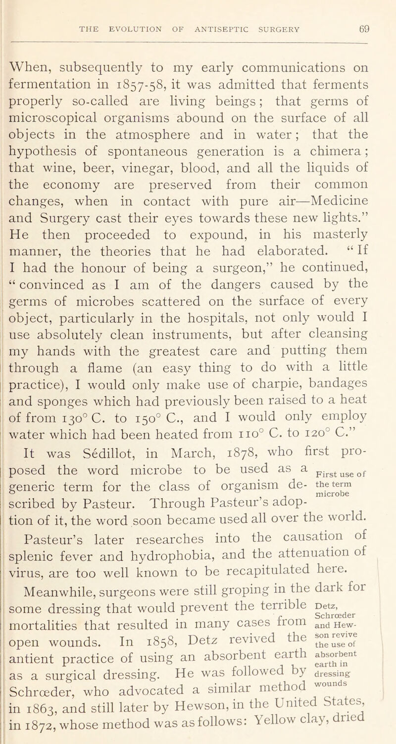 When, subsequently to my early communications on fermentation in 1857-58, it was admitted that ferments properly so-called are living beings; that germs of microscopical organisms abound on the surface of all objects in the atmosphere and in water; that the hypothesis of spontaneous generation is a chimera; that wine, beer, vinegar, blood, and all the liquids of the economy are preserved from their common changes, when in contact with pure air—Medicine and Surgery cast their eyes towards these new lights.” He then proceeded to expound, in his masterly manner, the theories that he had elaborated. “ If I had the honour of being a surgeon,” he continued, “ convinced as I am of the dangers caused by the germs of microbes scattered on the surface of every object, particularly in the hospitals, not only would I use absolutely clean instruments, but after cleansing my hands with the greatest care and putting them through a flame (an easy thing to do with a little i practice), I would only make use of charpie, bandages and sponges which had previously been raised to a heat of from 130° C. to 150° C., and I would only employ ' water which had been heated from 110° C. to 120° C.” It was Sedillot, in March, 1878, who first pro- I posed the word microbe to be used as a i generic term for the class of organism de- : scribed by Pasteur. Through Pasteur’s adop- I tion of it, the word soon became used all over the world. Pasteur’s later researches into the causation of splenic fever and hydrophobia, and the attenuation of virus, are too well known to be recapitulated here. Meanwhile, surgeons were still groping in the dark for some dressing that would prevent the terrible [ mortalities that resulted in many cases from Hew- open wounds. In 1858, Detz revived the . antient practice of using an absorbent earth ' as a surgical dressing. He was followed by dressing I Schrceder, who advocated a similar method ' in 1863, and still later by Hewson, in the United States, : in 1872, whose method was as follows: Yellow clay, dried