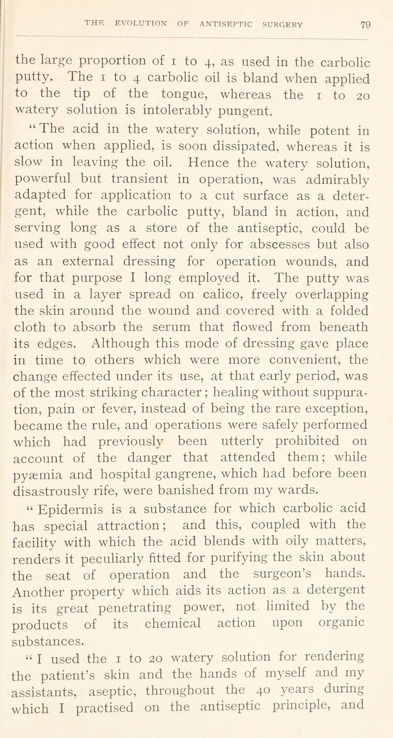 the large proportion of i to 4, as used in the carbolic putty. The i to 4 carbolic oil is bland when applied to the tip of the tongue, whereas the i to 20 watery solution is intolerably pungent, “The acid in the watery solution, while potent in action when applied, is soon dissipated, whereas it is slow in leaving the oil. Hence the watery solution, powerful but transient in operation, was admirably adapted for application to a cut surface as a deter- gent, while the carbolic putty, bland in action, and serving long as a store of the antiseptic, could be used with good effect not only for abscesses but also as an external dressing for operation wounds, and for that purpose I long employed it. The putty was used in a layer spread on calico, freely overlapping the skin around the wound and covered with a folded cloth to absorb the serum that flowed from beneath its edges. Although this mode of dressing gave place in time to others which were more convenient, the change effected under its use, at that early period, was of the most striking character; healing without suppura- tion, pain or fever, instead of being the rare exception, became the rule, and operations were safely performed which had previously been utterly prohibited on account of the danger that attended them; while pyaemia and hospital gangrene, which had before been disastrously rife, were banished from my wards. “ Epidermis is a substance for which carbolic acid has special attraction; and this, coupled with the facility with which the acid blends with oily matters, renders it peculiarly fitted for purifying the skin about the seat of operation and the surgeon’s hands. Another property which aids its action as a detergent is its great penetrating power, not limited by the products of its chemical action upon organic substances. “ I used the i to 20 watery solution for rendering the patient’s skin and the hands of myself and my assistants, aseptic, throughout the 40 years during which I practised on the antiseptic principle, and