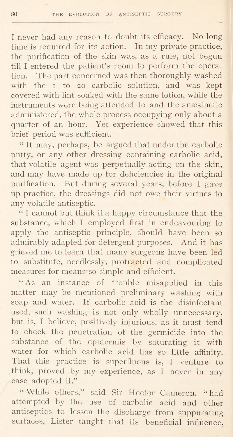 I never had any reason to doubt its efficacy. No long time is required for its action. In my private practice, the purification of the skin was, as a rule, not begun till I entered the patient’s room to perform the opera- tion. The part concerned was then thoroughly washed with the I to 20 carbolic solution, and was kept covered with lint soaked with the same lotion, while the instruments were being attended to and the ansesthetic administered, the whole process occupying only about a quarter of an hour. Yet experience showed that this brief period was sufficient. “ It may, perhaps, be argued that under the carbolic putty, or any other dressing containing carbolic acid, that volatile agent was perpetually acting on the skin, and may have made up for deficiencies in the original purification. But during several years, before I gave up practice, the dressings did not owe their virtues to any volatile antiseptic. “ I cannot but think it a happy circumstance that the substance, which I employed first in endeavouring to apply the antiseptic principle, sliould have been so admirably adapted for detergent purposes. And it has grieved me to learn that many surgeons have been led to substitute, needlessly, protracted and complicated measures for means so simple and efficient. “ As an instance of trouble misapplied in this matter may be mentioned preliminary washing with soap and water. If carbolic acid is the disinfectant used, such washing is not only wholly unnecessary, but is, I believe, positively injurious, as it must tend to check the penetration of the germicide into the substance of the epidermis by saturating it with water for which carbolic acid has so little affinity. That this practice is superfluous is, I venture to think, proved by my experience, as I never in any case adopted it.” “While others,” said Sir Hector Cameron, “had attempted by the use of carbolic acid and other antiseptics to lessen the discharge from suppurating surfaces. Lister taught that its beneficial influence.