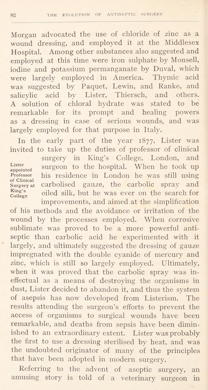 Morgan advocated the use of chloride of zinc as a wound dressing, and employed it at the Middlesex Hospital. Among other substances also suggested and employed at this time were iron sulphate by Monsell, iodine and potassium permanganate by Duval, which were largely employed in America. Thymic acid was suggested by Paquet, Lewin, and Ranke, and salicylic acid by Lister, Thiersch, and others. A solution of chloral hydrate was stated to be remarkable for its prompt and healing powers as a dressing in case of serious wounds, and was largely employed for that purpose in Italy. In the early part of the 3mar 1877, Lister was invited to take up the duties of professor of clinical surgery in King’s College, London, and . surgeon to the hospital. When he took up appointed o jr r Professor his residence in London he was still using of Clinical it, i it j Surgery at carboliscd gauzc, the carbolic spray and confge oiled silk, but he was ever on the search for improvements, and aimed at the simplification of his methods and the avoidance or irritation of the wound by the processes employed. When corrosive sublimate was proved to be a more powerful anti- septic than carbolic acid he experimented with it largely, and ultimately suggested the dressing of gauze impregnated with the double C3mnide of mercur3- and zinc, which is still so largely emplo3md. Ultimately, when it was proved that the carbolic spray was in- effectual as a means of destroying the organisms in dust. Lister deeided to abandon it, and thus the S3^stem of asepsis has now developed from Listerism. The results attending the surgeon’s efforts to prevent the access of organisms to surgical wounds have been remarkable, and deaths from sepsis have been dimin- ished to an extraordinary extent. Lister was probably the first to use a dressing sterilised b3^ heat, and was the undoubted originator of many of the principles that have been adopted in modern surger3u Referring to the advent of aseptic surger3y an amusing story is told of a veterinary surgeon in