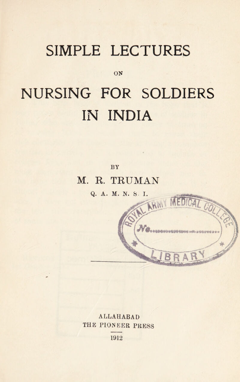 SIMPLE LECTURES ON NURSING FOR SOLDIERS IN INDIA BY M. R. TRUMAN ALLAHABAD THE PIONEER PRESS 1912